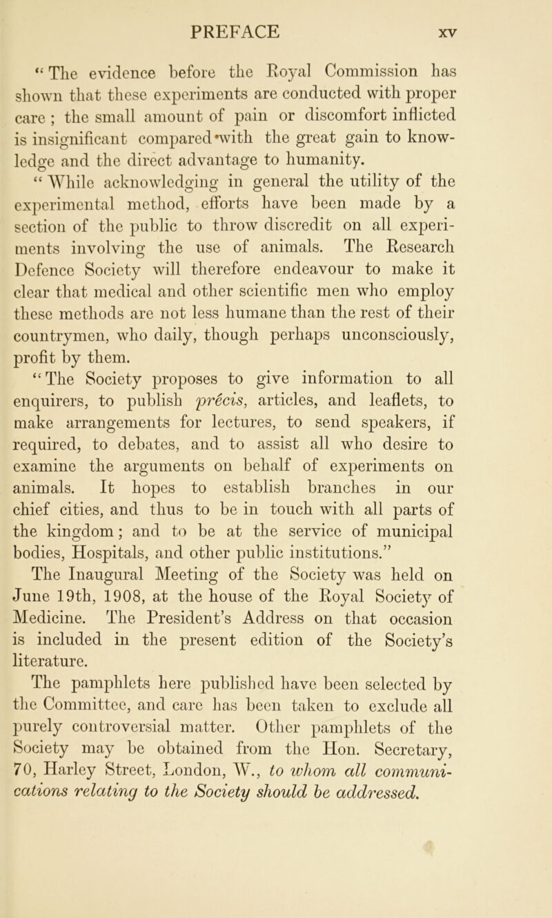 ‘‘ The evidence before the Royal Commission has shown that these experiments are conducted with proper care ; the small amount of pain or discomfort inflicted is insignificant compared -with the great gain to know- ledge and the direct advantage to humanity. “ AVhile acknowledging in general the utility of the experimental method, efforts have been made by a section of the public to throw discredit on all experi- ments involving the use of animals. The Research Defence Society will therefore endeavour to make it clear that medical and other scientific men who employ these methods are not less humane than the rest of their countrymen, who daily, though perhaps unconsciously, profit by them. “The Society proposes to give information to all enquirers, to publish precis, articles, and leaflets, to make arrangements for lectures, to send speakers, if required, to debates, and to assist all who desire to examine the arguments on behalf of experiments on animals. It hopes to establish branches in our chief cities, and thus to be in touch with all parts of the kingdom; and to be at the service of municipal bodies. Hospitals, and other public institutions.” The Inaugural Meeting of the Society was held on June 19th, 1908, at the house of the Royal Society of Medicine. The President’s Address on that occasion is included in the present edition of the Society’s literature. The pamphlets here publislicd have been selected by the Committee, and care has been taken to exclude all purely controversial matter. Other pamphlets of the Society may be obtained from the Hon. Secretary, 70, Harley Street, London, W., to whom all communi- cations relating to the Society should he addressed.