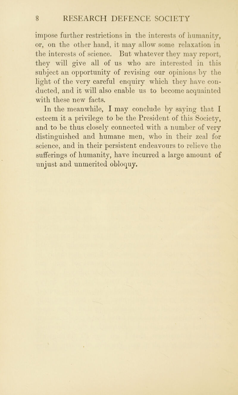 impose further restrictions in the interests of humanity, or, on the other hand, it may allow some relaxation in the interests of science. But whatever they may report, they will give all of us who are interested in this subject an opportunity of revising our opinions l)y the light of the very careful enquiry which they have con- ducted, and it will also enable us to become acquainted with these new facts. In the meanwhile, I may conclude by saying that I esteem it a privilege to be the President of this Society, and to be thus closely connected with a number of very distinguished and humane men, wdio in their zeal for science, and in their persistent endeavours to relieve the sufferings of humanity, have incurred a large amount of unjust and unmerited obloquy.