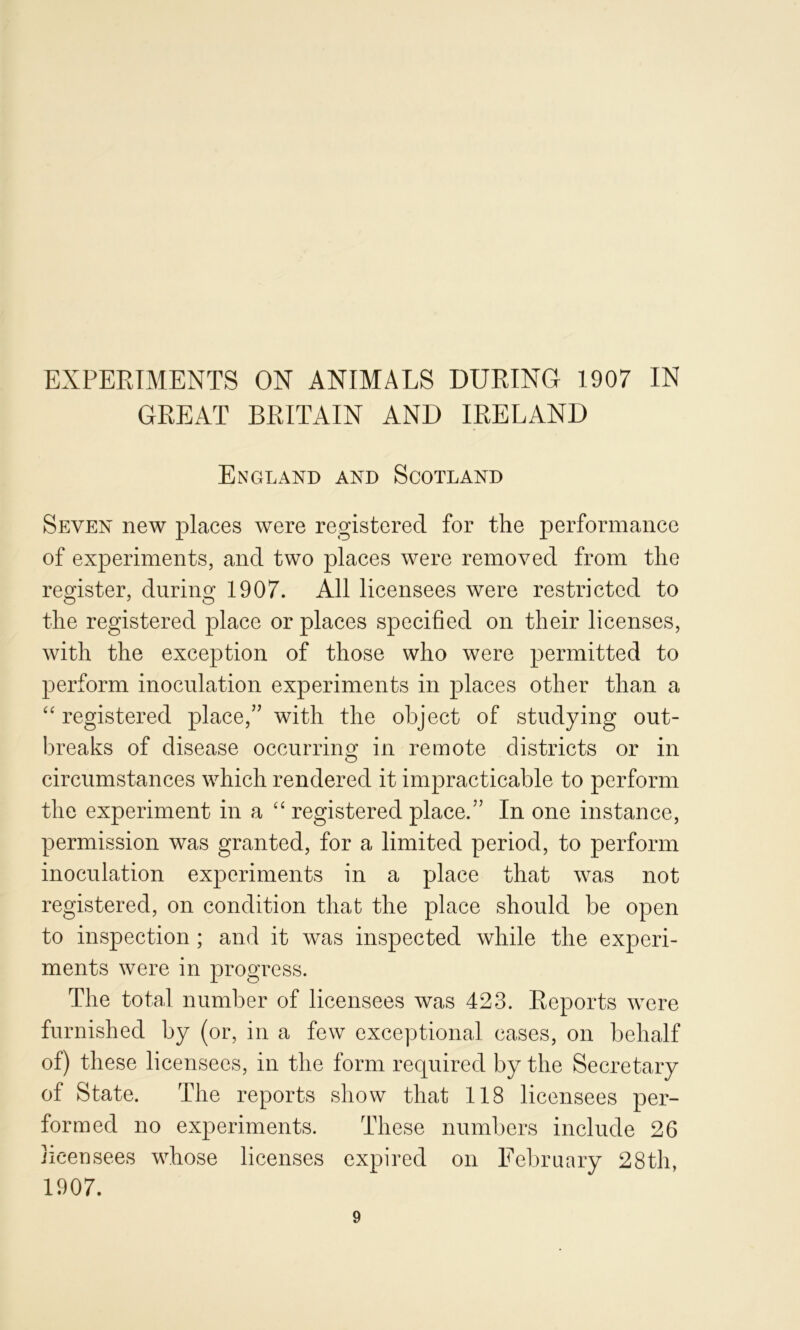 GREAT BRITAIN AND IRELAND England and Scotland Seven new places were registered for the performance of experiments, and two places were removed from the register, during 1907. All licensees were restricted to the registered place or places specified on their licenses, with the exception of those who were permitted to perform inoculation experiments in places other than a registered place,” with the object of studying out- breaks of disease occurrino; in remote districts or in circumstances which rendered it impracticable to perform the experiment in a registered place.” In one instance, permission was granted, for a limited period, to perform inoculation experiments in a place that was not registered, on condition that the place should be open to inspection ; and it was inspected while the experi- ments were in progress. The total number of licensees was 423. Reports were furnished by (or, in a few exceptional cases, on behalf of) these licensees, in the form required by the Secretary of State. The reports show that 118 licensees per- formed no experiments. These numbers include 26 licensees whose licenses expired on February 28th, 1907.