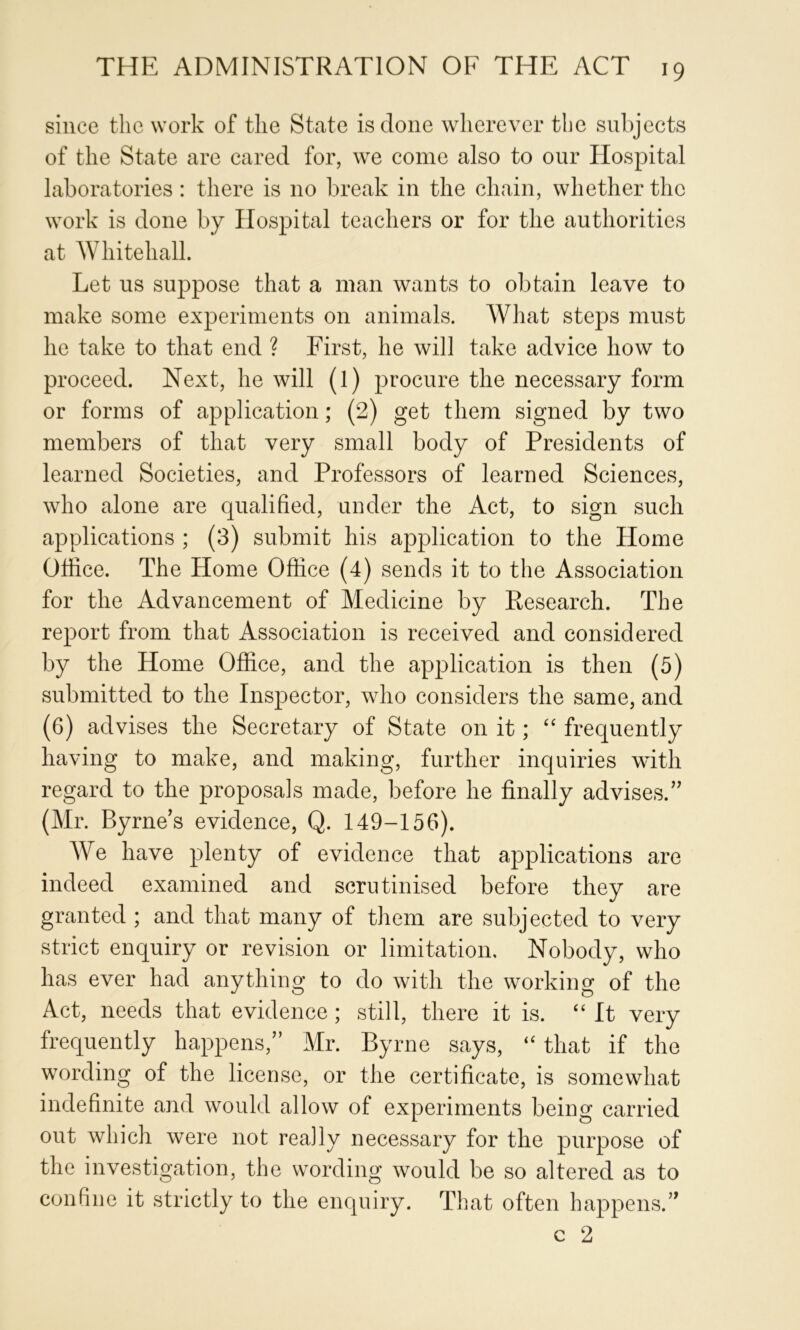 since the work of the State is done wherever the subjects of the State are cared for, we come also to our Hospital laboratories : there is no break in the chain, whether the work is done by Hospital teachers or for the authorities at Whitehall. Let us suppose that a man wants to obtain leave to make some experiments on animals. What steps must he take to that end ? First, he will take advice how to proceed. Next, he will (l) procure the necessary form or forms of application; (2) get them signed by two members of that very small body of Presidents of learned Societies, and Professors of learned Sciences, who alone are qualified, under the Act, to sign such applications ; (3) submit his application to the Home Office. The Home Office (4) sends it to the Association for the Advancement of Medicine by Research. The report from that Association is received and considered by the Home Office, and the application is then (5) submitted to the Inspector, who considers the same, and (6) advises the Secretary of State on it; frequently having to make, and making, further inquiries with regard to the proposals made, before he finally advises.’' (Mr. Byrne’s evidence, Q. 149-156). We have plenty of evidence that applications are indeed examined and scrutinised before they are granted ; and that many of them are subjected to very strict enquiry or revision or limitation. Nobody, who has ever had anything to do with the working of the Act, needs that evidence; still, there it is. “ It very frequently happens,” Mr. Byrne says, “ that if the wording of the license, or the certificate, is somewhat indefinite and would allow of experiments being carried out which were not really necessary for the purpose of the investigation, the wording would be so altered as to confine it strictly to the enquiry. That often happens.” c 2