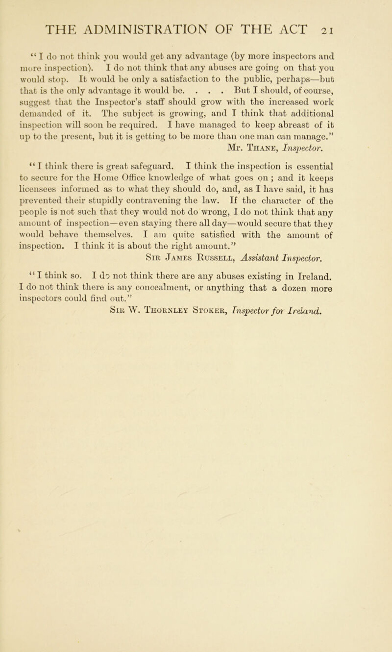 “ T do not think yon would get any advantage (by more inspectors and more inspection). I do not think that any abuses are going on that you would stop. It would be only a satisfaction to the public, perhaps—but that is the only advantage it would be. . . . But I should, of course, suggest that the Inspector’s staff should grow with the increased work demanded of it. The subject is growing, and I think that additional inspection will soon be required. I have managed to keep abreast of it up to the present, but it is getting to be more than one man can manage.” Mr. Thane, Inspector. “ I think there is great safeguard. I think the inspection is essential to secure for the Home Office knowledge of what goes on ; and it keeps licensees informed as to what they should do, and, as I have said, it has prevented their stupidly contravening the law. If the character of the people is not such that they would not do wrong, I do not think that any amount of inspection—even staying there all day—would secure that they would behave themselves. I am quite satisfied with the amount of inspection. I think it is about the right amount.” Sir James Russell, Assistant Inspector. “ I think so. I do not think there are any abuses existing in Ireland. I do not think there is any concealment, or anything that a dozen more inspectors could find out.” Sir W. Thornley Stoker, Inspector for Ireland.