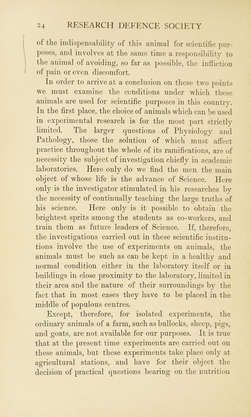 of the indispensability of this animal for scientific pur- poses, and involves at the same time a responsibility to the animal of avoiding, so far as possible, the inflictior] of pain or even discomfort. In order to arrive at a conclusion on these two points we must examine the conditions under which these animals are used for scientific purposes in this country. In the first place, the choice of animals which can he used in experimental research is for the most part strictly limited. The larger questions of Physiology and Pathology, those the solution of which must affect practice throughout the whole of its ramifications, are of necessity the subject of investigation chiefly in academic laboratories. Here only do we find the men the main object of whose life is the advance of Science. Here only is the investigator stimulated in his researches by the necessity of continually teaching the large truths of his science. Here only is it possible to obtain the brightest sprits among the students as co-workers, and train them as future leaders of Science. If, therefore, the investigations carried out in these scientific institu- tions involve the use of experiments on animals, the animals must be such as can be kept in a healthy and normal condition either in the laboratory itself or in buildings in close proximity to the laboratory, limited in their area and the nature of their surroundings by the fact that in most cases they have to be placed in the middle of populous centres. Except, therefore, for isolated experiments, the ordinary animals of a farm, such as bullocks, sheep, pigs, and goats, are not available for our purposes. It is true that at the present time experiments are carried out on these animals, but these experiments take place only at agricultural stations, and have for their object the decision of practical questions bearing on the nutrition