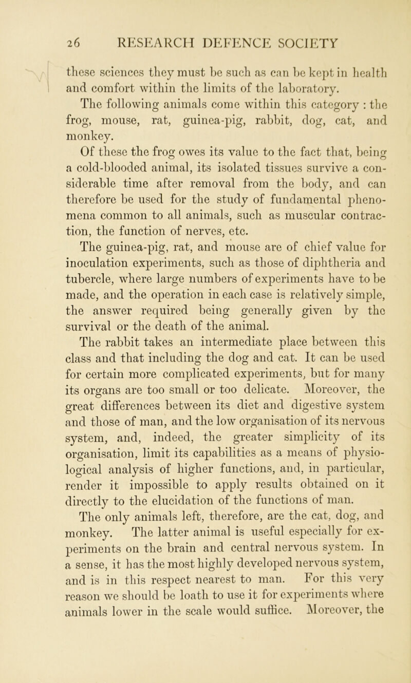 those sciences they must he such as can he kept in liealth and comfort within the limits of the laboratory. The following animals come within this category : the frog, mouse, rat, guinea-pig, rahhit, dog, cat, and monkey. Of these the fro^ owes its value to the fact that, heino* a cold-hlooded animal, its isolated tissues survive a con- siderable time after removal from the body, and can therefore be used for the study of fundamental pheno- mena common to all animals, such as muscular contrac- tion, the fanction of nerves, etc. The guinea-pig, rat, and mouse are of chief value for inoculation experiments, such as those of diphtheria and tubercle, where large numbers of experiments have to be made, and the operation in each case is relatively simple, the answer required being generally given by the survival or the death of the animal. The rabbit takes an intermediate place between this class and that including the dog and cat. It can be used for certain more complicated experiments, but for many its organs are too small or too delicate. Moreover, the great differences between its diet and digestive system and those of man, and the low organisation of its nervous system, and, indeed, the greater simplicity of its organisation, limit its capabilities as a means of physio- logical analysis of higher functions, and, in particular, render it impossible to apply results obtained on it directly to the elucidation of the functions of man. The only animals left, therefore, are the cat, dog, and monkey. The latter animal is useful especially for ex- periments on the brain and central nervous system. In a sense, it has the most highly developed nervous system, and is in this respect nearest to man. For this very reason we should be loath to use it for experiments where animals lower in the scale would suffice. Moreover, the