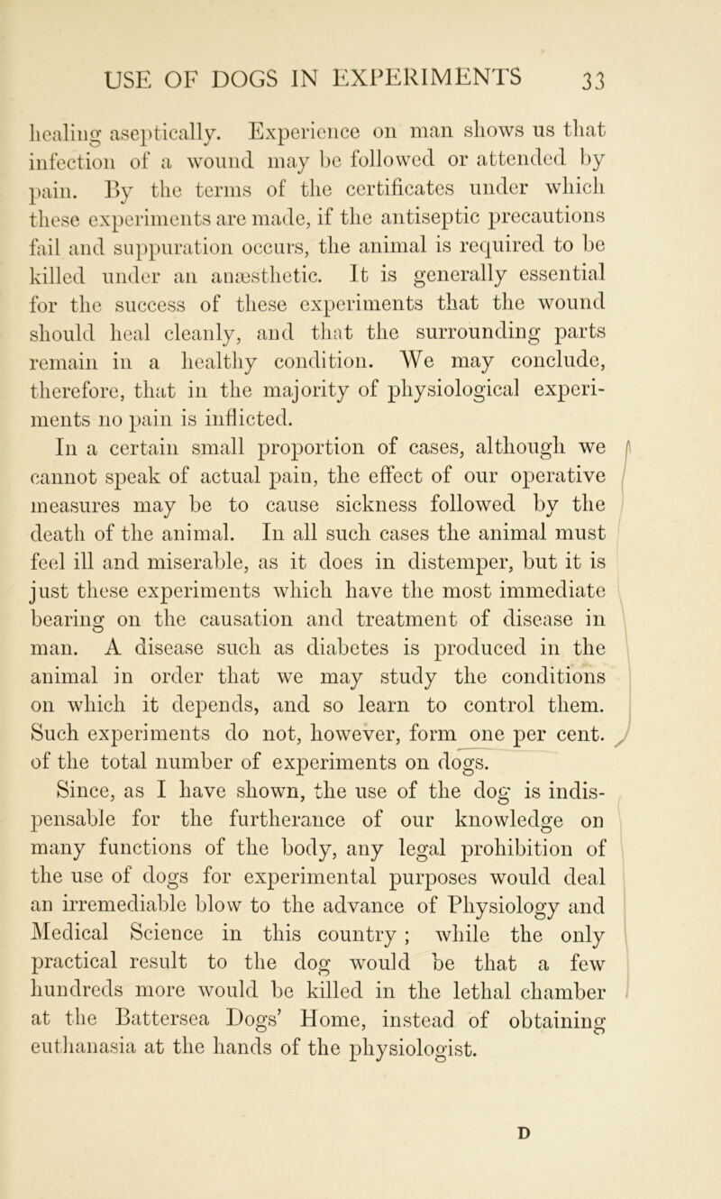 Iiealiiig aseptically. Experience on man shows us that infection of a wound may be followed or attended by pain. By the terms of the certificates under which these experiments are made, if the antiseptic precautions fiiil and suppuration occurs, the animal is required to be killed under an anoesthetic. It is generally essential for the success of these experiments that the wound should heal cleanly, and that the surrounding parts remain in a healthy condition. We may conclude, therefore, that in the majority of physiological experi- ments no pain is inflicted. In a certain small proportion of cases, although we cannot speak of actual pain, the effect of our operative measures may be to cause sickness followed by the death of the animal. In all such cases the animal must feel ill and miserable, as it does in distemper, but it is just these experiments which have the most immediate bearino; on the causation and treatment of disease in man. A disease such as diabetes is produced in the animal in order that we may study the conditions on which it depends, and so learn to control them. Such experiments do not, however, form one per cent, of the total number of experiments on dogs. Since, as I have shown, the use of the dog is indis- pensable for the furtherance of our knowledge on many functions of the body, any legal prohibition of the use of dogs for experimental purposes would deal an irremediable blow to the advance of Physiology and Medical Science in this country ; while the only practical result to the dog would be that a few hundreds more would be killed in the lethal chamber at the Battersea Dogs’ Home, instead of obtaining eutlianasia at the hands of the physiologist. D