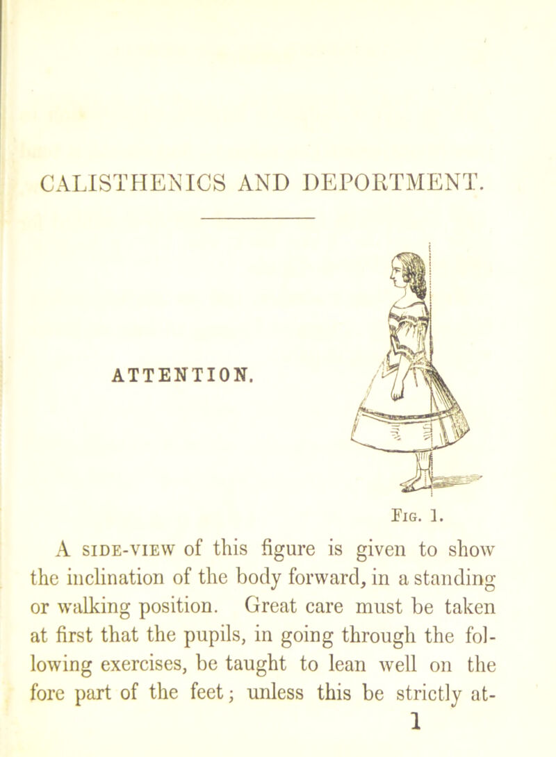 CALISTHEJs^ICS AND DEPORTMENT. A SIDE-VIEW of this figure is given to show the inclination of the body forward, in a standing or walking position. Great care must be taken at first that the pupils, in going through the fol- lowing exercises, be taught to lean well on the fore part of the feet; unless this be strictly at-