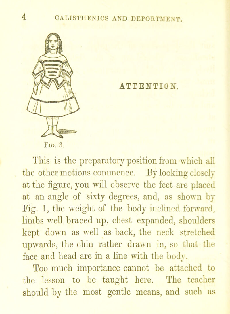 This is the preparatory position from which all the other motions commence. By looking closely at the figine, you will observe the feet are placed at an angle of sixty degrees, and, as shown by Fig. 1, the weight of the body inclined forward, limbs well braced np, chest expanded, shoidders kept down as well as back, the neck stretched upwards, the chin rather drawn in, so that the face and head are in a hne with the body. Too much importance cannot be attached to the lesson to be taught here. The teacher should by the most gentle means, and such as