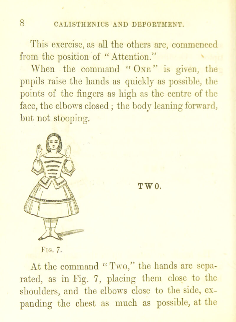 This exercise, as all the others are, commenced from the position of “Attention.” When the command “ One ” is given, the pupils raise the hands as quickly as possible, the points of the fingers as high as the centre of the face, the elbows closed ; the body leaning forward, but not stooping. At the command “ Two,” the hands are sepa- rated, as in Fig. 7, placing them close to the shoulders, and the elbows close to the side, ex- panding the chest as much as possible, at the