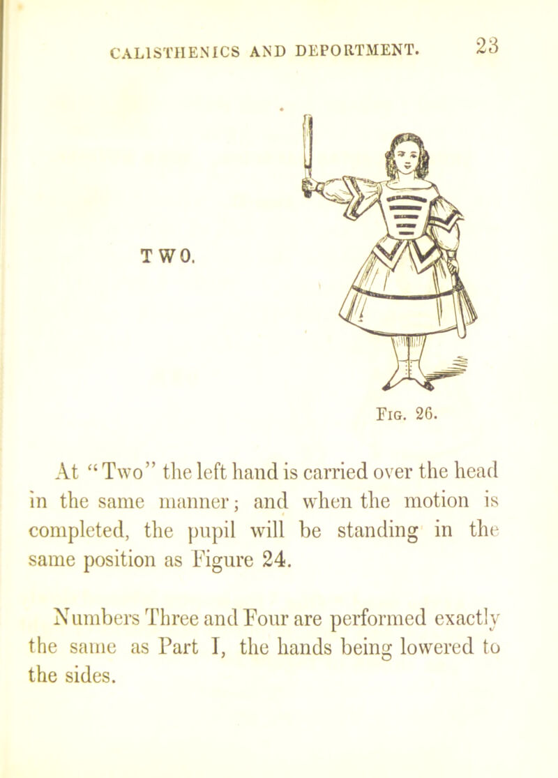 TWO. At “ Two” the left hand is carried over the head in the same manner; and when the motion is completed, the pupil will be standing in the same position as Figure 24. Numbers Three and Four are performed exactly the same as Part I, the hands being lowered to the sides.