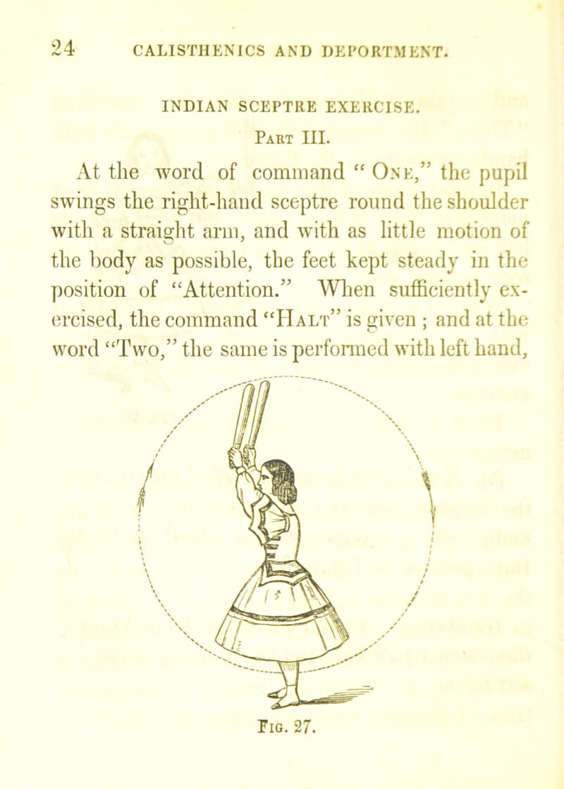 INDIAN SCEPTRE EXERCISE. Part III. At the word of command “ One,” the pupil swings the right-hand sceptre round the shoulder with a straight arm, and with as little motion of the body as possible, the feet kept steady in the position of “Attention.” When sufficiently ex- ercised, the command “FIalt” is given ; and at the word “Two,” the same is performed with left hand.