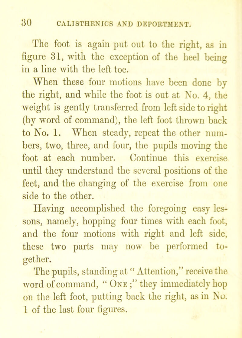 The foot is again put out to the right, as in figure 31, with the exception of the heel being in a line with the left toe. When these four motions have been done by the right, and while the foot is out at No. 4, the weight is gently transferred from left side to right (by word of command), the left foot thrown back to No. 1. When steady, repeat the other num- bers, two, three, and four, the pupils mo\ing the foot at each number. Contmue this exercise until they understand the several positions of the feet, and the changing of the exercise from one side to the other. Having accomplished the foregoing easy les- sons, namely, hopping four times with each foot, and the fom’ motions with right and left side, these two parts may now be performed to- gether. The pupils, standing at “ Attention,” receive the word of command, “ One they immediately hop on the left foot, putting back the right, as in N o. 1 of the last foim figures.