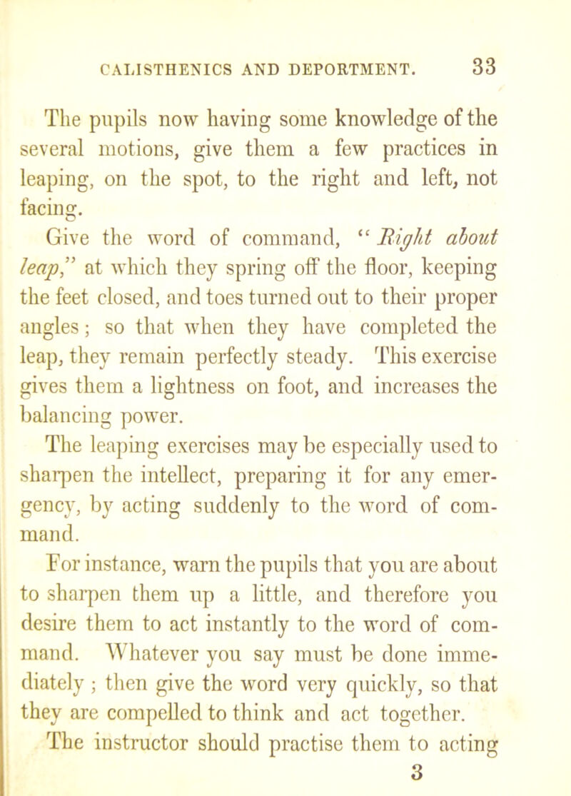 The pupils now having some knowledge of the several motions, give them a few practices in leaping, on the spot, to the right and left, not facins;. o Give the word of command, “ Bight about leap” at which they spring off the floor, keeping the feet closed, and toes turned out to their proper angles; so that when they have completed the leap, they remain perfectly steady. This exercise gives them a lightness on foot, and increases the balancing power. The leaping exercises may be especially used to sharjien the intellect, preparing it for any emer- gency, by acting suddenly to the word of com- mand. For instance, warn the pupils that you are about to sharpen them up a little, and therefore you desire them to act instantly to the word of com- mand. AVhatever you say must be done imme- diately ; then give the word very quickly, so that they are compelled to think and act together. The instructor should practise them to acting 3