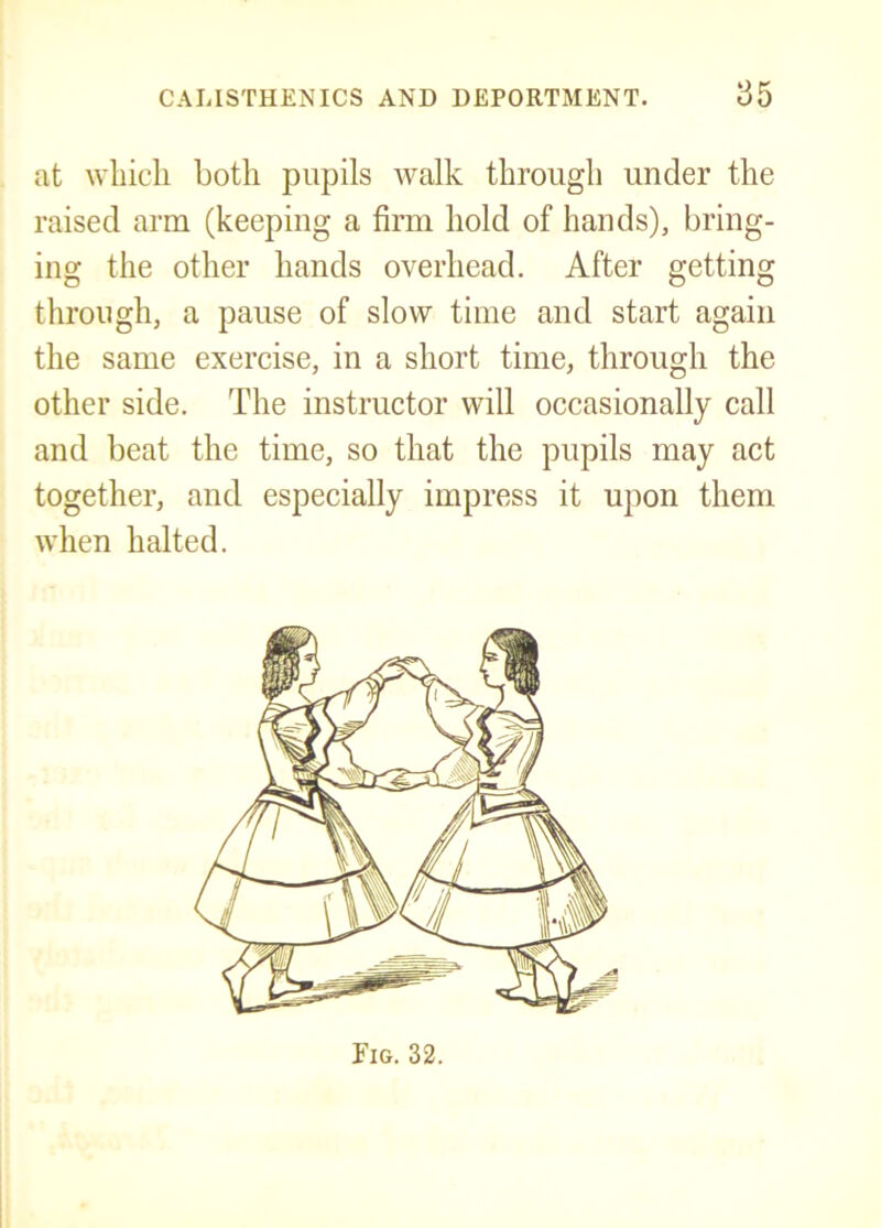 at wliicli Loth pupils walk through under the raised arm (keeping a firm hold of hands), bring- ing the other hands overhead. After getting through, a pause of slow time and start again the same exercise, in a short time, through the other side. The instructor will occasionally call and beat the time, so that the pupils may act together, and especially impress it upon them when halted.