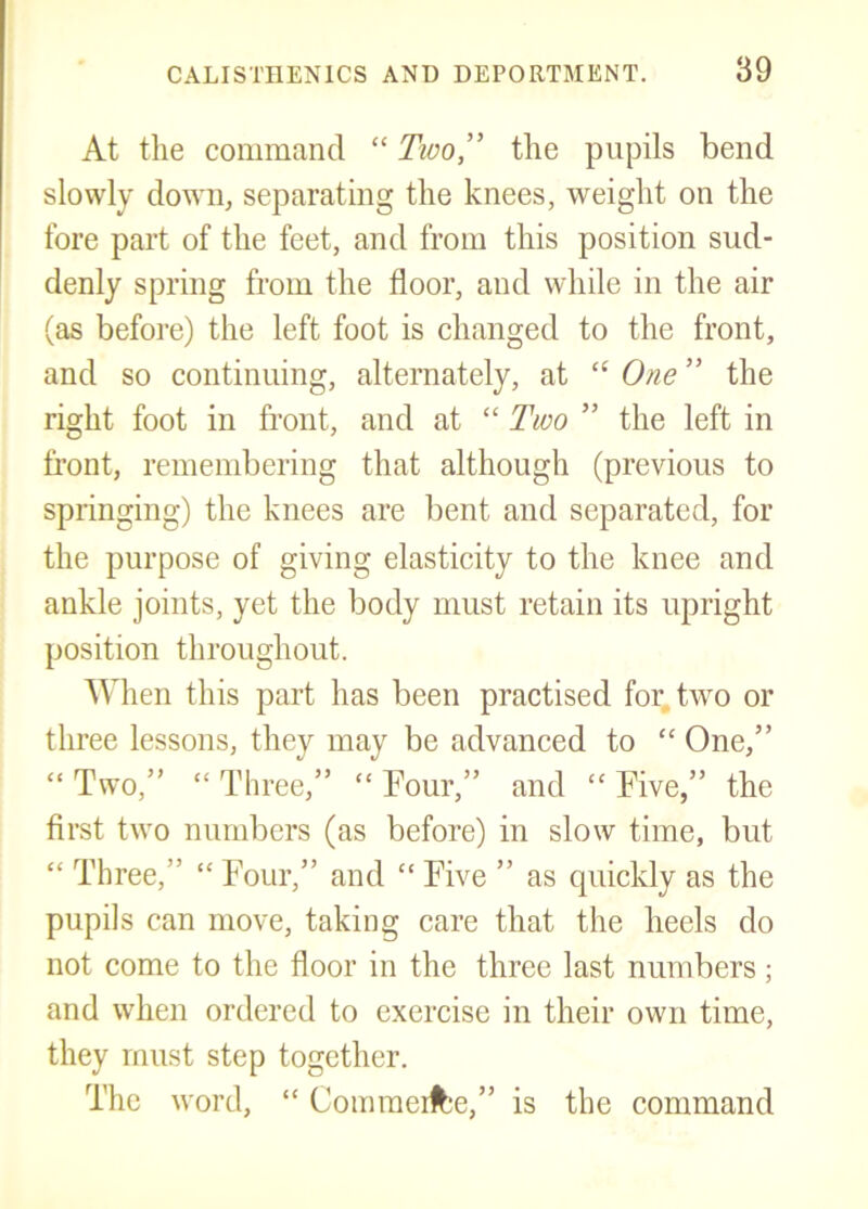 At the command “ Tioo^ the pupils bend slowly down, separating the knees, weight on the fore part of the feet, and from this position sud- denly spring from the floor, and while in the air (as before) the left foot is changed to the front, and so continuing, alternately, at “ One ” the right foot in front, and at “ Two ” the left in front, remembering that although (previous to springing) the knees are bent and separated, for the purpose of giving elasticity to the knee and ankle joints, yet the body must retain its upright position throughout. When this part has been practised for, two or three lessons, they may be advanced to “ One,” “ Two,” “ Three,” “ Tour,” and “ Tive,” the first two numbers (as before) in slow time, but “ Three,” “ Four,” and “ Five ” as quickly as the pupils can move, taking care that the heels do not come to the floor in the three last numbers; and when ordered to exercise in their own time, they must step together. The word, “ Coinmeitje,” is the command