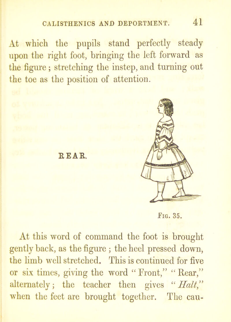 At which the pupils stand perfectly steady upon the right foot, bringing the left forward as the figiu’e; stretching the instep, and turning out the toe as the position of attention. At this word of command the foot is brought gently back, as the figure ; the heel pressed down, the Hmb w^ell stretched. This is continued for five or six times, giving the word “Trout,” “Rear,” alternately; the teacher then gives “Halt” when the feet are brought together. The can-