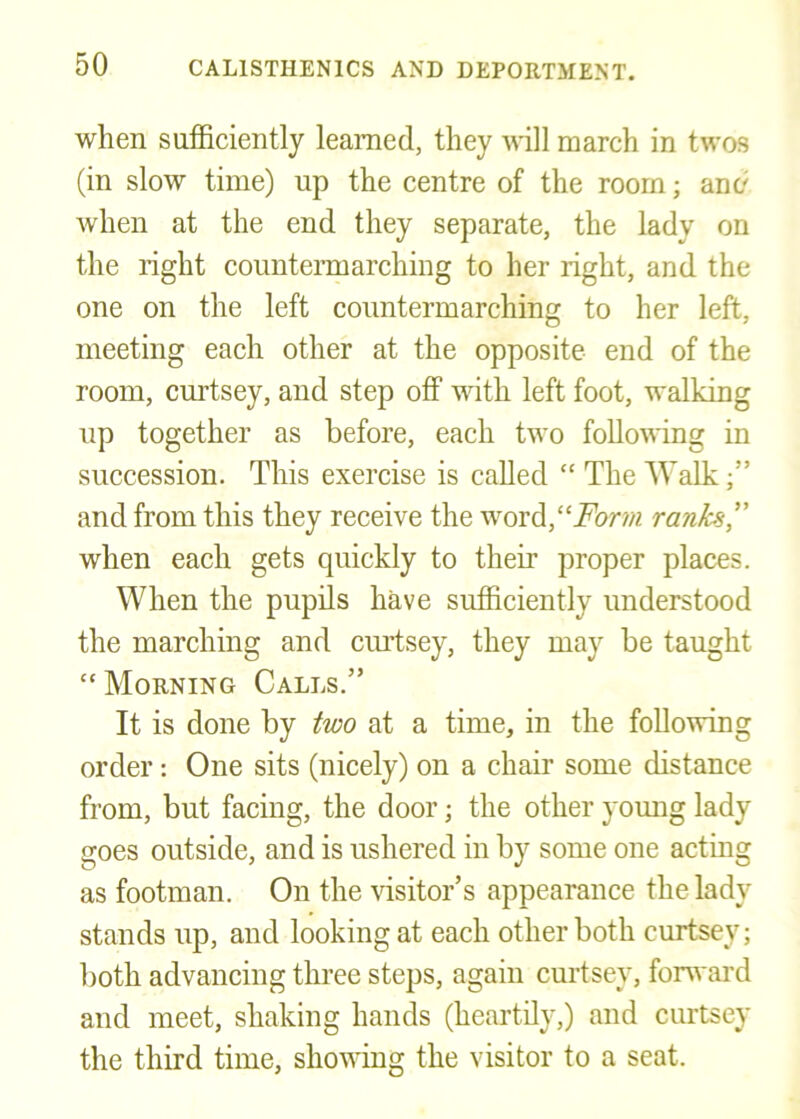 when sufficiently learned, they ^nll march in twos (in slow time) up the centre of the room; and when at the end they separate, the lady on the right counteiTnarching to her right, and the one on the left countermarching to her left, meeting each other at the opposite end of the room, curtsey, and step off with left foot, walking up together as before, each two following in succession. This exercise is called “ The Walk and from this they receive the word,“i^or;« ranks” when each gets quickly to their proper places. When the pupils have sufficiently understood the marching and curtsey, they may be taught “ Morning Calls.” It is done by two at a time, in the following order: One sits (nicely) on a chair some distance from, but facing, the door; the other young lady goes outside, and is ushered in by some one acting as footman. On the visitor’s appearance the lady stands up, and looking at each other both curtsey; both advancing three steps, again curtsey, fonvard and meet, shaking hands (heartily,) and curtsey the third time, showing the visitor to a seat.