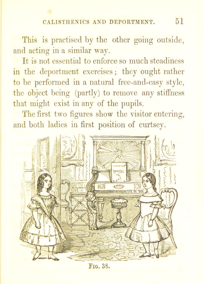 This is practised by the other going outside, and acting in a similar way. It is not essential to enforce so much steadiness in the deportment exercises; they ought rather to be performed in a natural free-and-easy style, the object being (partly) to remove any stiffness that might exist in any of the pupils. The first two figures show the visitor entering, and both ladies in first position of curtsey. Fig. 38.