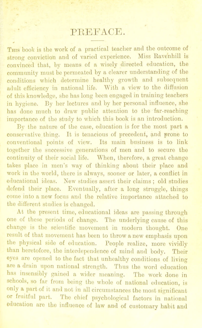 PREFACE. This boolc is the work of a practical teacher and the outcome of strong conviction and of varied experience. Miss Rave'nhill is convinced that, hy means of a wusely directed education, the community must he permeated hy a clearer understanding of the conditions which determine healthy growth and suhsequent adult efficiency in national life. With a view to the diffusion of this knowledge, she has long been engaged in training teachers in hygiene. By her lectures and hy her personal influence, she has done much to draw public attention to the far-reaching importance of the study to which this book is an introduction. By the nature of the case, education is for the most part a conservative thing. It is tenacious of precedent, and prone to conventional points of view. Its main business is to link together the successive generations of men and to secure the continuity of their social life. When, therefore, a great change takes place in men’s way of thinking about their place and work in the world, there is always, sooner or later, a conflict in educational ideas. New studies assert their claims ; old studies defend their place. Eventually, after a long struggle, things come into a new focus and the relative importance attached to the different studies is changed. At the present time, educational ideas are passing through one of these periods of change. The underlying cause of this change is the scientific movement in modern thought. One x’esult of that movement has been to throw a new emphasis upon the physical side of education. People realize, more vividly than heretofore, the interdependence of mind and body. Their eyes are opened to the fact that unhealthy conditions of living are a drain upon national strength. Thus the word education has insensibly gained a wider meaning. The work done in schools, so far from being the whole of national education, is only a part of it and not in all circumstances the most significant or fruitful part. The chief p.sychological factors in national education are the influence of law and of customary habit and