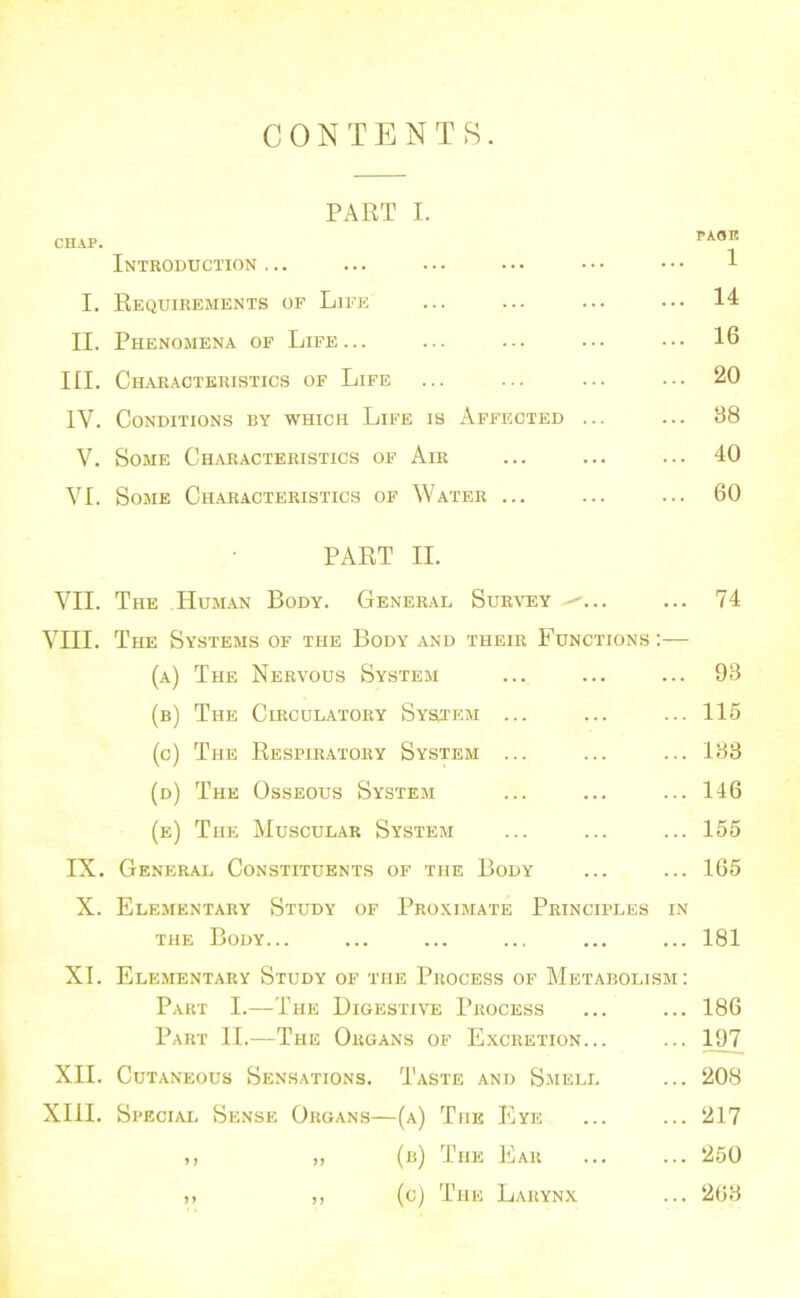 CONTENTS. PART I. CHAP. PAOE Introduction ... ... ... ... • • • • • • 1 I. Requirements of Life ... ... ... ... 14 II. Phenomena of Life... ... ... ••• ... 16 III. Char.acteristics of Life ... ... ... ... 20 IV. Conditions by which Life is Affected ... ... 88 V. Some Characteristics of Air ... ... ... 40 VI. Some Ch.aracteristics of Water ... ... ... 60 PART II. VII. The Human Body. General Survey ... 74 VIII. The Systems of the Body and their Functions :— (a) The Nervous System ... ... ... 93 (b) The Circulatory System ... ... ... 115 (c) The Respir.atory System ... ... ... 183 (d) The Osseous System ... ... ... 146 (e) The Muscular System ... ... ... 155 IX. General Constituents of the Body ... ... 165 X. Elementary Study of Proximate Principles in THE Body... ... ... ... ... ... 181 XL Elementary Study of the Process of Metabolism: Part I.—The Digestive Process ... ... 186 Part II.—The Organs of Excretion... ... 197 XII. Cutaneous Sensations. Taste and Smell ... 208 XIII. Special Sense Organs—(a) The Eye ... ... 217 ,, ,, (b) The Ear ... ... 250 ,, ,, (c) The Larynx ... 268