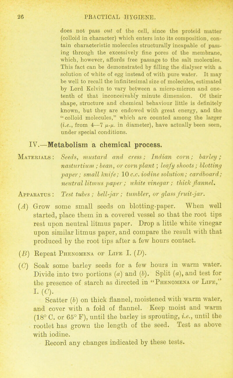 does not pass out of the cell, since the proteid matter (colloid in character) which enters into its composition, con- tain characteristic molecules structurally incapable of pass- ing through the excessively fine pores of the membrane, which, however, aSords free passage to the salt molecules. This fact can be demonstrated by filling the dialyser with a solution of white of egg instead of with pure water. It may be welt to recall the infinitesimal size of molecules, estimated by Lord Kelvin to vary between a micro-micron and one- tenth of that inconceivably minute dimension. Of their shape, structure and chemical behaviour little is definitely known, but they are endowed with great energy, and the “colloid molecules.” which are counted among the larger {i.e., from 4—7 /x-ix. in diameter), have actually been seen, under special conditions. IV.—Metabolism a chemical process. Materials: Seeds, mustard and cress; Indian corn; barley; nasturtium ; bean, or cornjilant; leafy shoots; blotting pajjer; small knife; 10 c.c. iodine solution; cardboard; neutral litmus paper ; white vinegar; thick flannel. Apparatus: Test tubes; bell-jar; tumbler, or glass fruit-jar. (A) Grow some small seeds on blotting-paper. When well started, place them in a covered vessel so that the root tips rest upon neutral litmus paper. Drop a little white vinegar upon similar litmus paper, and compare the result with that produced by the root tips after a few hours contact. (B) Eepeat Phenomena of Life I. (D). (C) Soak some barley seeds for a few hours in warm water. Divide into two portions (a) and (b). Split (a), and test for the presence of starch as directed in “Phenomena of Life,” I. (C). Scatter (b) on thick flannel, moistened with warm water, and cover with a fold of flannel. Keep moist and warm (18° C. or 65° F), until the barley is sprouting, i.e., until the rootlet has grown the length of the seed. Test as above with iodine. Record any changes indicated by these tests.