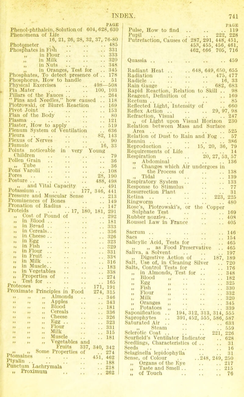 PAGE Phenol-phthalein, Solution of 604, 628, 630 Phenomena of Life 16, 21, 26, 28, 32, 37, 76-80 485 331 333 320 348 345 178 51 498—508 100, 103 264 118 169 153 .. 80 .. 121 .. 519 . . 636 82, 143 . . 90 16, 33 Young .. 79 .. 36 .. 36 108 Photometer .. Phospliates in Fish „ in Flour „ in Milk „ in Nuts „ in Oranges, Test, for Phosphates, To detect presence of Pliosphorus, How to handle Physical Exercises Pia Mater Pillars of the Fauces ..  Pins and Needles,” how caused Piotrowski, or Biuret Reaction Pivot Joint Plan of the Body Plasma .. Plaster, How to apply Plenum System of Ventilation Pleura Plexus of Nerves PlumiUe Points noticeable in very Children Pollen Grain „ Tube Pons Varolli Pores Posture .. „ and Vital Capacity Potassium . Pressure and Muscular Sense Prominences of Bones Pronation of Radius 28, 190 488, 498 . . 491 177, 346, 441 Proteids „ Cost of Pound o „ in Blood .. „ in Bread .. „ in Cereals.. „ in Cheese .. „ in Egg „ in Fish „ in Flour .. „ in Fruit .. „ in Milk .. I, in Muscle.. I, in Vegetables „ Properties of >, Test for .. Proteoses Proximate Prineiples in Foo( Almonds Apples 17, 180, 181, 171, 274, Blood Cereals Cheese Kgg .. Flour Milk Muscle Vegetables and Fruits 337, 340, 342 ■> „ Some Properties of .. 274 Ptomaines 451 402 • T 188 Punctum Lachrymala .. . 218 „ Proximum i 262 213 149 147 291 292 181 333 336 326 323 329 331 335 316 183 338 274 165 191 315 346 343 181 336 326 323 331 315 181 PAGE Pulse, How to find .. .. ..119 Pupil 222, 228 Putrefaction, Causes of 287, 291, 448, 451, 453, 455, 456, 461, 462, 466 705, 716 Quassia 459 648, 649, 650, 655 475, 477 16, 33 682, 683 Skill .. 98 .. 169 .. 85 .. 660 29, 97, 98 247 14 , 53, 57 136 Radiant Heat .. Radiation Radicle .. Rain Gauge Rapid Reaction, Relation to Reagent, Definition of Rectum .. Reflected Light, Intensity of Reflex Action .. Refraction, Visual ,, of Light upon Visual Horizon 230 Relation between Mass and Surface Area .. .. . . .. .. 525 Relation of Dust to Rain and Fog .. 57 Reunin .. .. .. .. .. 386 Reproduction .. .. 15, 20, 36, 79 Requirements of Life Respiration .. .. 20, 27 ,, Abdominal „ Changes which Air undergoes in the Process of .. .. 138 „ Tidal 139 Respiratory System .. .. .. 133 Response to Stimulus .. .. 77 Resurrection Plant .. .. .. 31 Retina 223, 225 Ringworm . . .. .. .. 480 Rose's, Piotrowski’s, or the Copper Sulphate Test .. .. .. 169 Rubber nozzles.. .. .. .. 408 Roussel Law in France .. .. 405 Sacrum .. .. .. .. ..146 Sacs 154 Salicylic Acid, Tests for .. .. 465 ,, „ as Food Preservative .. 465 Saliva, a Solvent .. .. .. 197 „ Digestive Action of .. 187, 189 Salt, Use of, in Cleaning Silver .. 720 Salts, Control Tests for .. .. 176 „ in Almonds, Test for .. .. 348 „ Blood 182 » Egg 325 „ Fish 330 „ Flour 332 „ Milk „ 320 „ Oranges „ 345 „ Potatoes „ 339 Saponification .. 194, 312,313,314,555 Saprophytes .. 391, 452, 555, 586, 587 Saturated Air 633 „ Steam 559 Sclerotic Coat .. .. .. 221, 226 Scurlleld’s Ventilator Indicator .. 628 Seedlings, Characteristics of .. .. 31 Seeds .. .. .. .. .. 16 Selaginella lepidophylla .. .. 31 Sense, of Colour .. ..248,249,250 „ Organs of the Eye .. .. 217 „ Taste and Smell . . .. . . 215 „ of Touch 76