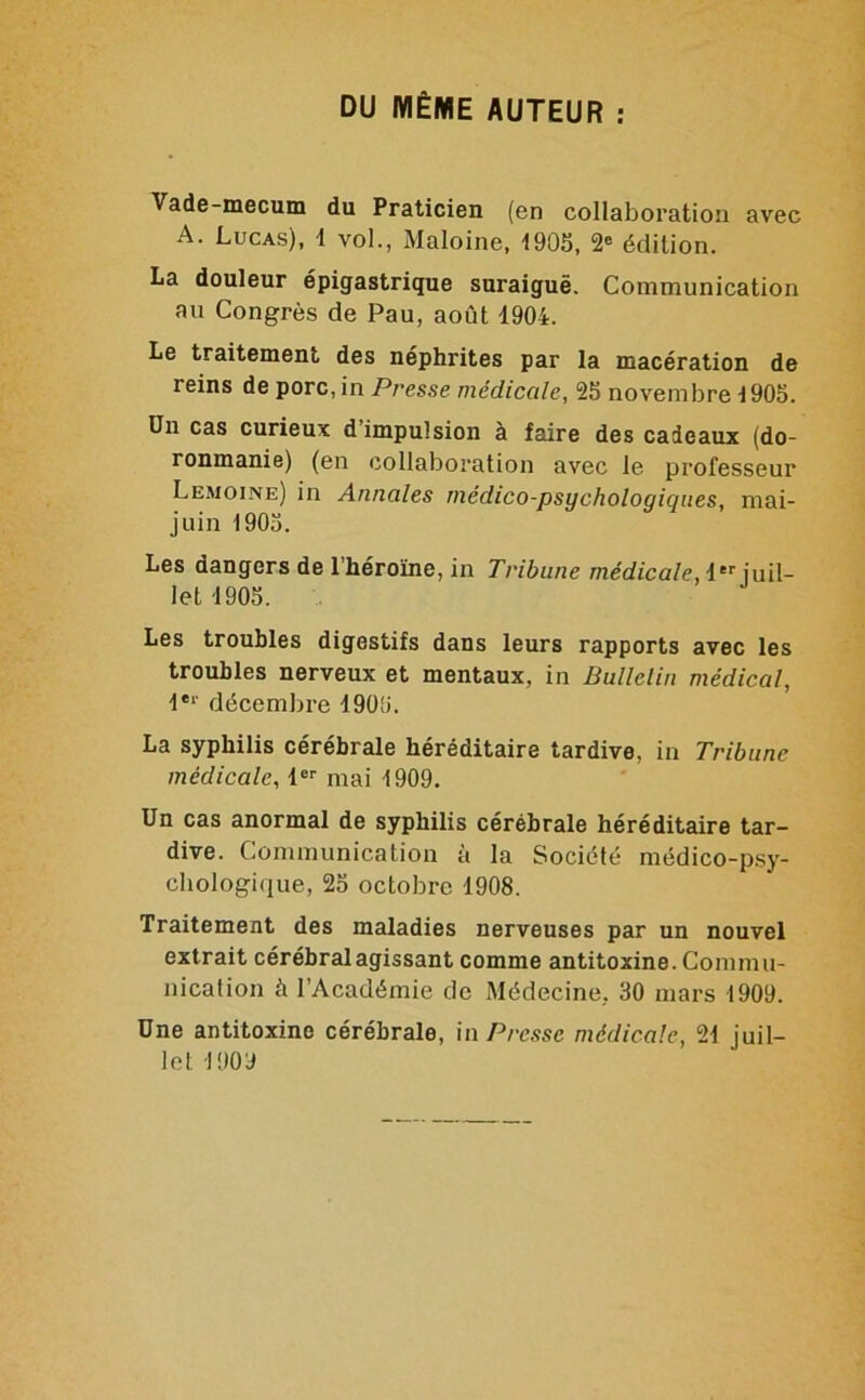 DU MÊME AUTEUR ; Vade-mecum du Praticien (en collaboration avec A. Lucas), 1 vol., Maloine, 190S, 2® édition. La douleur épigastrique suraiguë. Communication au Congrès de Pau, août 1904. Le traitement des néphrites par la macération de reins de porc, in Presse médicale, 25 novembre 1905. Un cas curieux d’impulsion à faire des cadeaux (do- ronmanie) (en collaboration avec le professeur Lemoine) in Annales médico-psychologiques, mai- juin 1905. Les dangers de l’héroïne, in Tribune médicale, 1 juil- let 1905. Les troubles digestifs dans leurs rapports avec les troubles nerveux et mentaux, in Bullelin médical, l®*' décembre 1905. La syphilis cérébrale héréditaire tardive, in Tribune médicale, 1®'' mai 1909. Un cas anormal de syphilis cérébrale héréditaire tar- dive. Communication à la Société médico-psy- cbologique, 25 octobre 1908. Traitement des maladies nerveuses par un nouvel extrait cérébral agissant comme antitoxine. Commu- nication à l’Académie de Médecine, 30 mars 1909. Une antitoxine cérébrale, in Presse médicale, 21 juil-