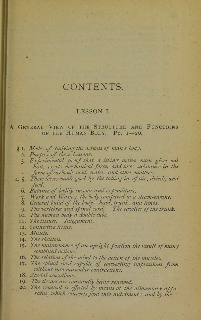 CONTENTS. LESSON I. A General View of the Structure and Functions of the Human Body. Pp. 1—20. § 1. Modes of studying the actions of man’s body. 2. Purpose of these Lessons. 3. Experimental proof that a living active man gives out heat, exerts mechanical force, and loses substance in the form of carbonic acid, water, and other matters. 4, 5. These losses made good by the taking in of air, drink, and food. 6. Balance of bodily income and expenditure. 7. Work and Waste; the body compared to a steam-engine. 8. General build of the body—head, trunk, and limbs. 9. The vertebrce and spinal cord. The cavities of the trunk. 10. The human body a. double tube. 11. The tissues. Integument. 12. Connective tissue, 13. Muscle. .14. The skeleton. 15. The maintenance of an upright position the result, of many combined actions. 16. The relation of the mind to the action of the muscles. 17. The spinal cord capable of converting impressions front without into muscular contractions. 18. Special sensations. 19. The tissues are constantly being renewed. 20. The renewal is effected by means of the alimentary appa- ratus, which converts food into nutriment; and by the