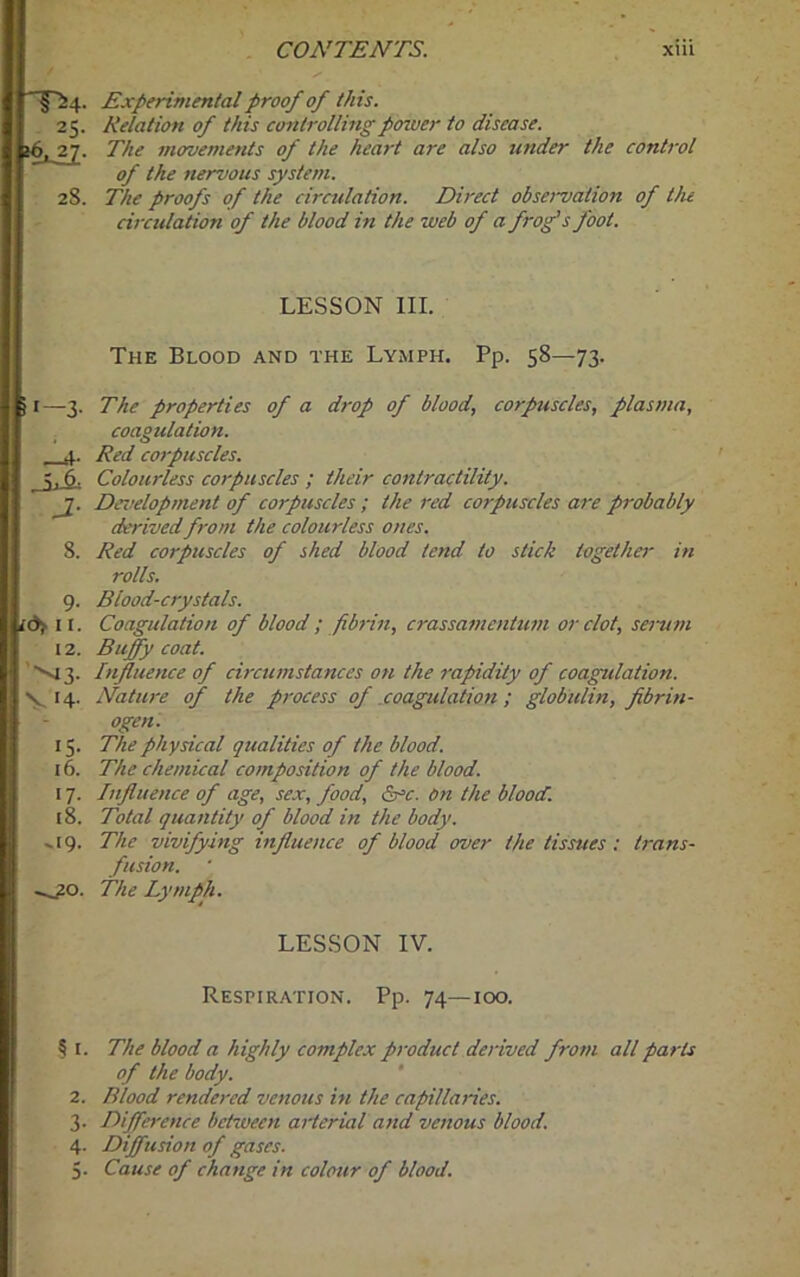 Experimental proof of this. 25. Relation of this controlling power to disease. >6, 27. The movements of the heart are also under the control of the nervous system. 28. The proofs of the circulation. Direct obsenjation of the circulation of the blood in the web of a frog's foot. LESSON III. The Blood and the Lymph. Pp. 58—73. i 1—3. The properties of a drop of blood, corpuscles, plasma, coagulation. 4. Red corpuscles. Ju6= Colourless corpuscles ; their contractility. Development of corpuscles ; the red corpuscles are probably derived from the colourless ones. 8. Red corpuscles of shed blood tend to stick together in rolls. 9. Blood-crystals. i&f 11. Coagulation of blood ; fibrin, crassamentum or clot, serum 12. Buffy coat. vi 3. Influence of circumstances on the rapidity of coagulation. V 14. Nature of the process of coagulation ; globulin, fibrin- ogen. 15. The physical qualities of the blood. 16. The chemical composition of the blood. 17. Influence of age, sex, food, &c. on the blood’. 18. Total quantity of blood in the body. -.19. The vivifying influence of blood over the tissues: trans- fusion. —20. The Lymph. LESSON IV. Respiration. Pp. 74—100. § 1. The blood a highly complex product derived from all parts of the body. 2. Blood rendered venous in the capillaries. 3. Difference between arterial and venous blood. 4. Diffusion of gases. 5. Cause of change in colour of blood.