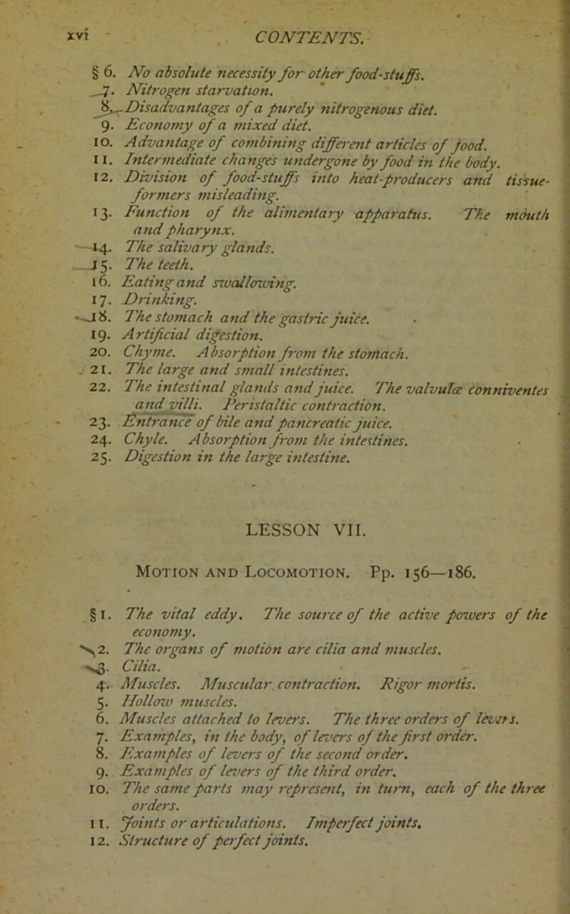 § 6. No absolute necessity for other food-stuffs. __7. Nitrogefi starvation. ^-.Disadvantages of a purely nitrogenous diet. 9. Economy of a mixed diet. 10. Advantage of combining different articles of pood. 11. Intermediate changes undergone by food in the body. 12. Division of foodstuffs into heat-producers and tissue- formers misleading. 13. Function of the alimentary apparatus. The mouth and pharynx. —14. The salivary glands. J5- The teeth. 16. Eating and swallowing. 17. Drinking. *-j8. The stomach and the gastric juice. 19. Artificial digestion. 20. Chyme. Absorption from the stomach. . 21. The large and small intestines. 22. The intestinal glands and juice. The valvulce conniventes and villi. Peristaltic contraction. 23. Entrance of bile and pancreatic juice. 24. Chyle. Absorption from the intestines. 25. Digestion in the large intestine. LESSON VII. Motion and Locomotion. Pp. 156—186. §1. The vital eddy. The source of the active powers of the economy. *>2. The organs of motion are cilia and muscles. >^5. Cilia. 4. Muscles. Muscular contraction. Rigor mortis. 5. Hollow muscles. 6. Muscles attached to levers. The three orders of levers. 7. Examples, in the body, of levers of the first order. 8. Examples of levers of the second order. 9. Examples of levers of the third order. 10. The same parts may represent, in turn, each of the three orders. 11. Joints or articulations. Imperfect joints. 12. Structure of perfect joints.