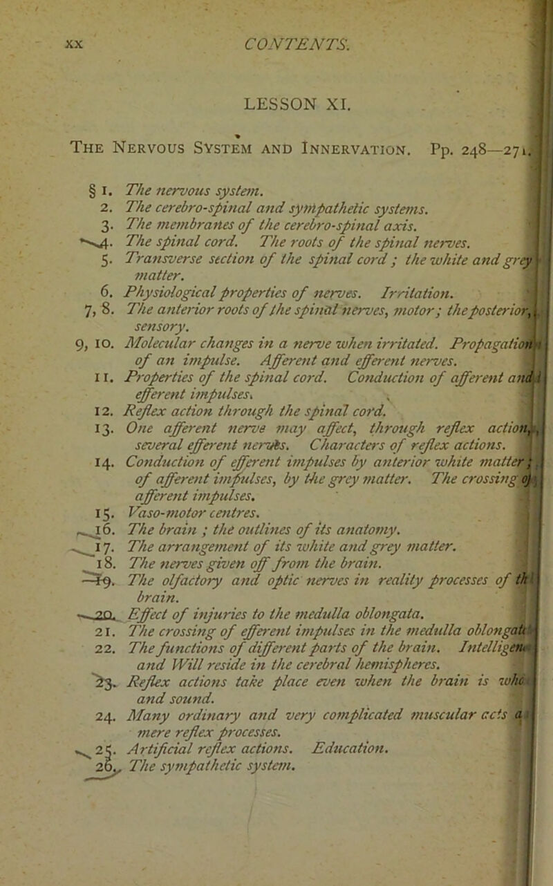 LESSON XI. The Nervous System and Innervation. Pp. 248—271, §1. 2. 3- *s4- 5- 6. 7, 8. 9, 10. ir. 12. 13- 14. IS- -46. —17- 18. —20.. 21. 22. >3- 24. on, The nervous system. The cerebro-spinal and sympathetic systems. The membranes of the cerebrospinal axis. The spinal cord. The roots of the spinal nerves. Transverse section of the spinal cord ; the white and grey matter. Physiological properties of nerves. Irritation. The anterior roots of the spinal nerves, motor; the posteriori sensory. Molecular changes in a nerve when irritated. Propagation of an impulse. Afferent and efferent nerves. Properties of the spinal cord. Conduction of afferent and i efferent impulses. , Reflex action through the spinal cord. One afferent nerve may affect, through reflex actio, several efferent navis. Characters of reflex actions. Conduction of efferent impulses by anterior white matter; of afferent impulses, by the grey matter. The crossing oj afferent impulses. Vaso-motor centres. The brain ; the outlines of its anatomy. The arrangement of its white and grey matter. The nerves given off from the brain. The olfactory and optic nerves in reality processes of th I brain. Effect of injuries to the medulla oblongata. The crossing of efferent impulses in the medulla oblongi The functions of different parts of the brain. Intelligi and Will reside in the cerebral hemispheres. Reflex actions take place even when the brain is wht i and sound. Many ordinary and very complicated muscular acts a mere reflex processes. Artificial reflex actions. Education. The sympathetic system.