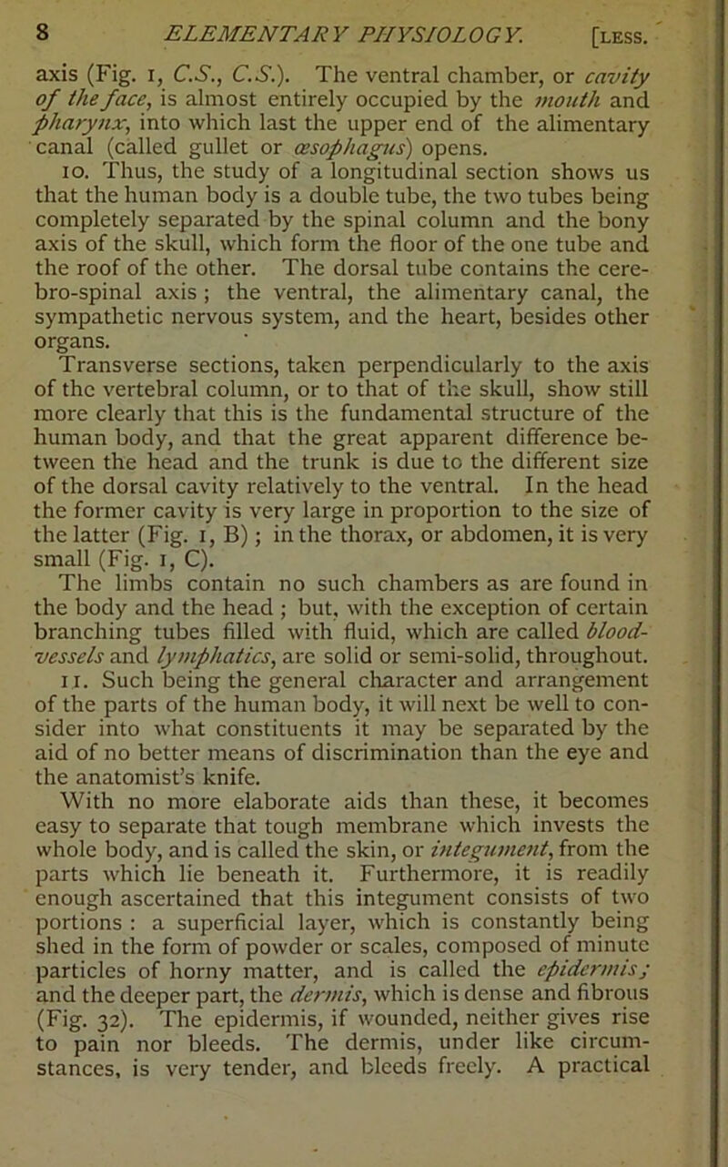 axis (Fig. i, C.S., C.S.). The ventral chamber, or cavity of the face, is almost entirely occupied by the mouth and pharynx, into which last the upper end of the alimentary canal (called gullet or oesophagus) opens. 10. Thus, the study of a longitudinal section shows us that the human body is a double tube, the two tubes being completely separated by the spinal column and the bony axis of the skull, which form the floor of the one tube and the roof of the other. The dorsal tube contains the cere- bro-spinal axis ; the ventral, the alimentary canal, the sympathetic nervous system, and the heart, besides other organs. Transverse sections, taken perpendicularly to the axis of the vertebral column, or to that of the skull, show still more clearly that this is the fundamental structure of the human body, and that the great apparent difference be- tween the head and the trunk is due to the different size of the dorsal cavity relatively to the ventral. In the head the former cavity is very large in proportion to the size of the latter (Fig. i, B); in the thorax, or abdomen, it is very small (Fig. i, C). The limbs contain no such chambers as are found in the body and the head ; but, with the exception of certain branching tubes filled with fluid, which are called blood- vessels and lymphatics, are solid or semi-solid, throughout. 11. Such being the general character and arrangement of the parts of the human body, it will next be well to con- sider into what constituents it may be separated by the aid of no better means of discrimination than the eye and the anatomist’s knife. With no more elaborate aids than these, it becomes easy to separate that tough membrane which invests the whole body, and is called the skin, or integument, from the parts which lie beneath it. Furthermore, it is readily enough ascertained that this integument consists of two portions : a superficial layer, which is constantly being shed in the form of powder or scales, composed of minute particles of horny matter, and is called the epidermisj and the deeper part, the dermis, which is dense and fibrous (Fig. 32). The epidermis, if wounded, neither gives rise to pain nor bleeds. The dermis, under like circum- stances, is very tender, and bleeds freely. A practical