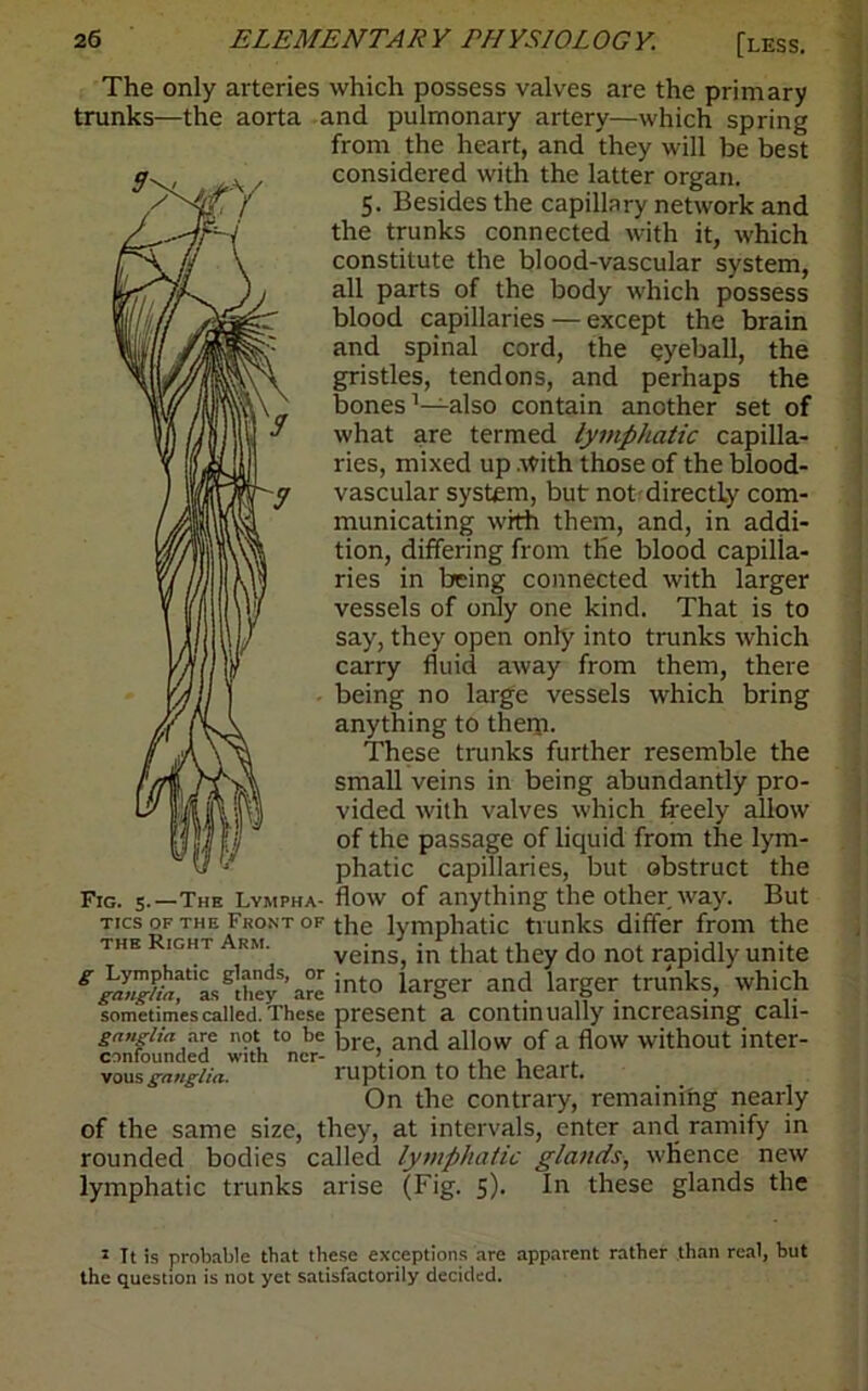 The only arteries which possess valves are the primary trunks—the aorta and pulmonary artery—which spring from the heart, and they will be best considered with the latter organ. 5. Besides the capillary network and the trunks connected with it, which constitute the blood-vascular system, all parts of the body which possess blood capillaries — except the brain and spinal cord, the eyeball, the gristles, tendons, and perhaps the bones1—also contain another set of what are termed lymphatic capilla- ries, mixed up .\yith those of the blood- vascular system, but not'directly com- municating with them, and, in addi- tion, differing from the blood capilla- ries in being connected with larger vessels of only one kind. That is to say, they open only into trunks which carry fluid away from them, there being no large vessels which bring anything to them. These trunks further resemble the small veins in being abundantly pro- vided with valves which freely allow of the passage of liquid from the lym- phatic capillaries, but obstruct the Fig. 5.—The Lympha- flow of anything the other way. But Tics OF the Front OF the lymphatic trunks differ from the i he Right Arm. veins, in that they do not rapidly unite ^i^L^hey’a^into larger and larger trunks, which sometimes called. These present a continually increasing cali- ganglia are not to be ]-,re ancJ allow of a flow without inter- vousganglia. ruptlOn to tllC nC3.lt. On the contrary, remaining nearly of the same size, they, at intervals, enter and ramify in rounded bodies called lymphatic glands, whence new lymphatic trunks arise (Fig. 5). In these glands the 5 It is probable that these exceptions are apparent rather than real, but the question is not yet satisfactorily decided.