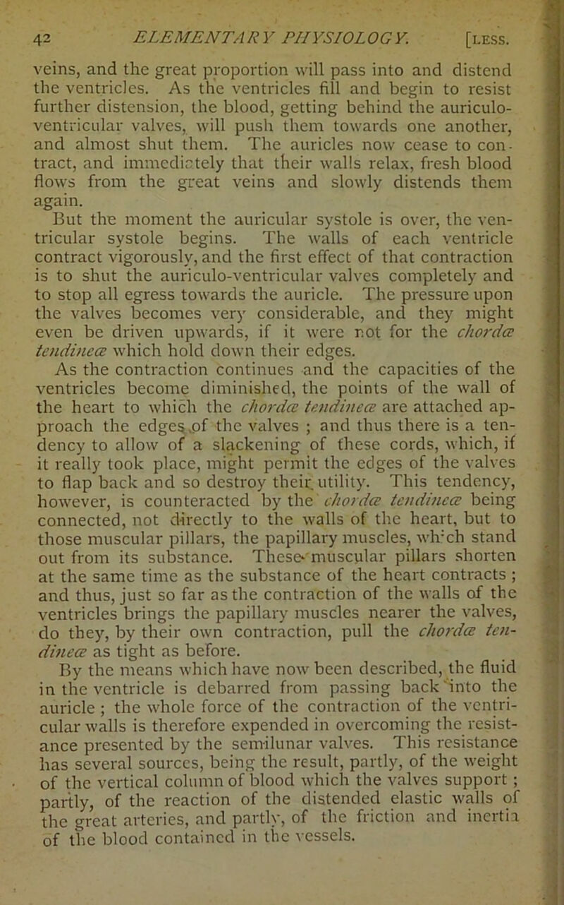 veins, and the great proportion will pass into and distend the ventricles. As the ventricles fill and begin to resist further distension, the blood, getting behind the auriculo- ventricular valves, will push them towards one another, and almost shut them. The auricles now cease to con- tract, and immediately that their walls relax, fresh blood flows from the great veins and slowly distends them again. But the moment the auricular systole is over, the ven- tricular systole begins. The walls of each ventricle contract vigorously, and the first effect of that contraction is to shut the auriculo-ventricular valves completely and to stop all egress towards the auricle. The pressure upon the valves becomes very considerable, and they might even be driven upwards, if it were not for the chorda tendinea which hold down their edges. As the contraction continues -and the capacities of the ventricles become diminished, the points of the wall of the heart to which the chorda tendinea are attached ap- proach the edges .of the valves ; and thus there is a ten- dency to allow of a slackening of these cords, which, if it really took place, might permit the edges of the valves to flap back and so destroy their utility. This tendency, however, is counteracted by the chorda tendinea being connected, not directly to the walls of the heart, but to those muscular pillars, the papillary muscles, wlvch stand out from its substance. These*'muscular pillars shorten at the same time as the substance of the heart contracts ; and thus, just so far as the contraction of the walls of the ventricles brings the papillary muscles nearer the valves, do they, by their own contraction, pull the chorda ten- dinea as tight as before. By the means which have now been described, the fluid in the ventricle is debarred from passing back into the auricle ; the whole force of the contraction of the ventri- cular walls is therefore expended in overcoming the resist- ance presented by the semilunar valves. This resistance has several sources, being the result, partly, of the weight of the vertical column of blood which the valves support; partly, of the reaction of the distended elastic walls of the great arteries, and partly, of the friction and inertia of the blood contained in the vessels.