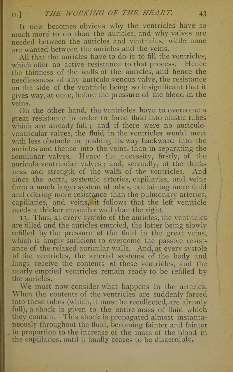 It now becomes obvious why the ventricles have so much more' to do than the auricles, and why valves are needed between the auricles and ventricles, while none are wanted between the auricles and the veins. All that the auricles have to do is to fill the ventricles, which offer no active resistance to that process. Hence the thinness of the walls of the auricles, and hence the needlessness of any auriculo-venous valve, the resistance on the side of the ventricle being so insignificant that it gives way, at once, before the pressure of the blood in the veins. On the other hand, the ventricles have to overcome a great resistance in order to force fluid into elastic tubes which are already full ; and if there were no auriculo- ventricular valves, the fluid in the ventricles would meet with less obstacle in pushing its way backward into the auricles and thence into the veins, than in separating the semilunar valves. Hence the necessity, firstly, of the auriculo-ventricular valves ; and, secondly, of the thick- ness and strength of the wall's of the ventricles. And since the aorta, systemic arteries, capillaries, and veins form a much larger system of tubes, containing more fluid and offering more resistance than the pulmonary arteries, capillaries, and veins,, it follows that the left ventricle needs a thicker muscular wall than the right. 13. Thus, at eveiy systole of the auricles, the ventricles are filled and the auricles emptied, the latter being slowly refilled by the pressure of the fluid in the great veins, which is amply sufficient to overcome the passive resist- ance of the relaxed auricular walls. And, at every systole of the ventricles, the arterial systems of the body and lungs receive the contents sf these ventricles, and the nearly emptied ventricles remain ready to be refilled by the auricles. We must now consider what happens in the arteries. When the contents of the ventricles are suddenly forced into these tubes (which, it must be recollected, are already full), a shock is given to the entire mass of fluid which they contain. This shock is propagated almost instanta- neously throughout the fluid, becoming fainter and fainter , in proportion to the increase of the mass of the blood in the capillaries, until it finally ceases to be discernible.