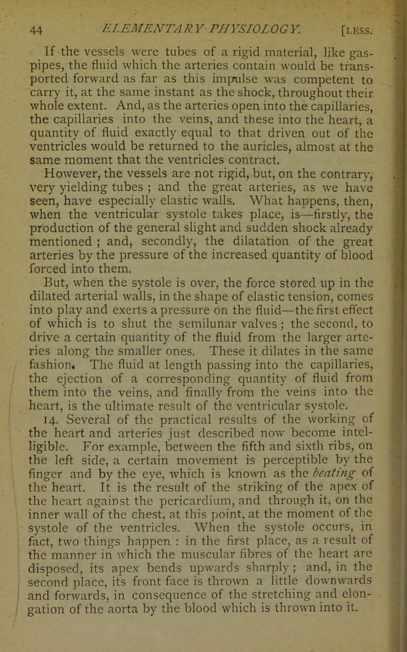 If the vessels were tubes of a rigid material, like gas- pipes, the fluid which the arteries contain would be trans- ported forward as far as this impulse was competent to carry it, at the same instant as the shock, throughout their whole extent. And, as the arteries open into the capillaries, the capillaries into the veins, and these into the heart, a quantity of fluid exactly equal to that driven out of the ventricles would be returned to the auricles, almost at the same moment that the ventricles contract. However, the vessels are not rigid, but, on the contrary, very yielding tubes ; and the great arteries, as we have seen, have especially elastic walls. What happens, then, when the ventricular systole takes place, is—firstly, the production of the general slight and sudden shock already mentioned; and, secondly, the dilatation of the great arteries by the pressure of the increased quantity of blood forced into them. But, when the systole is over, the force stored up in the dilated arterial walls, in the shape of elastic tension, comes into play and exerts a pressure on the fluid—the first effect of which is to shut the semilunar valves ; the second, to drive a certain quantity of the fluid from the larger arte- ries along the smaller ones. These it dilates in the same fashion. The fluid at length passing into the capillaries, the ejection of a corresponding quantity of fluid from them into the veins, and finally from the veins into the heart, is the ultimate result of the ventricular systole. 14. Several of the practical results of the working of the heart and arteries just described now become intel- ligible. For example, between the fifth and sixth ribs, on the left side, a certain movement is perceptible by the finger and by the eye, which is known as the beating of the heart. It is the result of the striking of the apex of the heart against the pericardium, and through it, on the inner wall of the chest, at this point, at the moment of the systole of the ventricles. When the systole occurs, in fact, two things happen : in the first place, as a result of the manner in which the muscular fibres of the heart are disposed, its apex bends upwards sharply; and, in the second place, its front face is thrown a little downwards and forwards, in consequence of the stretching and elon- gation of the aorta by the blood which is thrown into it.