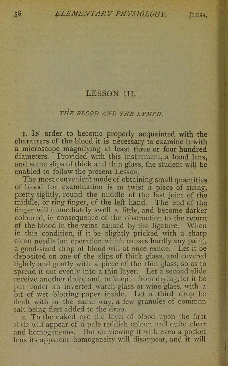 LESSON III. THE BLOOD AND THE LYMPH. 1. In order to become properly acquainted with the characters of the blood it is necessary to examine it with a microscope magnifying at least three or four hundred diameters. Provided with this instrument, a hand lens, and some slips of thick and thin glass, the student will be enabled to follow the present Lesson. The most convenient mode of obtaining small quantities of blood for examination is to twist a piece of string, pretty tightly, round the middle of the last joint of the middle, or ring finger, of the left hand. The end of the finger will immediately swell a little, and become darker coloured, in consequence of the obstruction to the return of the blood in the veins caused by the ligature. When in this condition, if it be slightly pricked with a sharp clean needle (an operation which causes hardly any pain), a good-sized drop of blood will at once exude. Let it be deposited on one of the slips of thick glass, and covered lightly and gently with a piece of the thin glass, so as to spread it out evenly into a thin layer. Let a second slide receive another drop, and, to keep it from drying, let it be put under an inverted. watch-glass or wine-glass, with a bit of wet blotting-paper inside. Let a third drop be dealt with in the same way, a few granules of common salt being first added to the drop. 2. To the naked eye the layer of blood upon the first slide will appear of a pale reddish colour, and quite clear and homogeneous. But on viewing it with even a pocket lens its apparent homogeneity will disappear, and it will