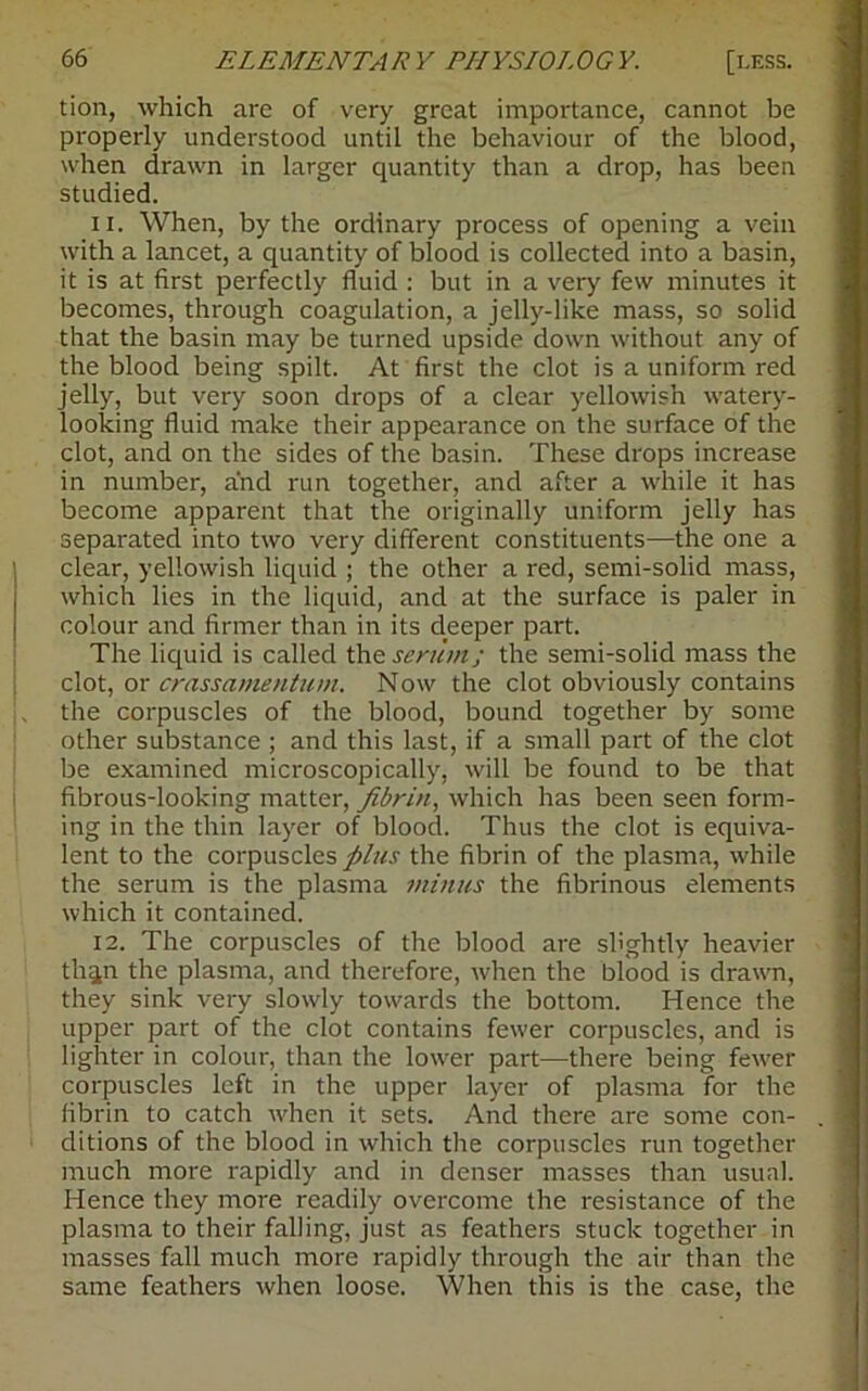 tion, which are of very great importance, cannot be properly understood until the behaviour of the blood, when drawn in larger quantity than a drop, has been studied. 11. When, by the ordinary process of opening a vein with a lancet, a quantity of blood is collected into a basin, it is at first perfectly fluid : but in a very few minutes it becomes, through coagulation, a jelly-like mass, so solid that the basin may be turned upside down without any of the blood being spilt. At first the clot is a uniform red jelly, but very soon drops of a clear yellowish watery- looking fluid make their appearance on the surface of the clot, and on the sides of the basin. These drops increase in number, and run together, and after a while it has become apparent that the originally uniform jelly has separated into two very different constituents—the one a clear, yellowish liquid ; the other a red, semi-solid mass, which lies in the liquid, and at the surface is paler in colour and firmer than in its deeper part. The liquid is called the serum; the semi-solid mass the clot, or crassamentum. Now the clot obviously contains the corpuscles of the blood, bound together by some other substance ; and this last, if a small part of the clot be examined microscopically, will be found to be that fibrous-looking matter, fibrin, which has been seen form- ing in the thin layer of blood. Thus the clot is equiva- lent to the corpuscles plus the fibrin of the plasma, while the serum is the plasma minus the fibrinous elements which it contained. 12. The corpuscles of the blood are slightly heavier th^n the plasma, and therefore, when the blood is drawn, they sink very slowly towards the bottom. Hence the upper part of the clot contains fewer corpuscles, and is lighter in colour, than the lower part—there being fewer corpuscles left in the upper layer of plasma for the fibrin to catch when it sets. And there are some con- ditions of the blood in which the corpuscles run together much more rapidly and in denser masses than usual. Hence they more readily overcome the resistance of the plasma to their falling, just as feathers stuck together in masses fall much more rapidly through the air than the same feathers when loose. When this is the case, the