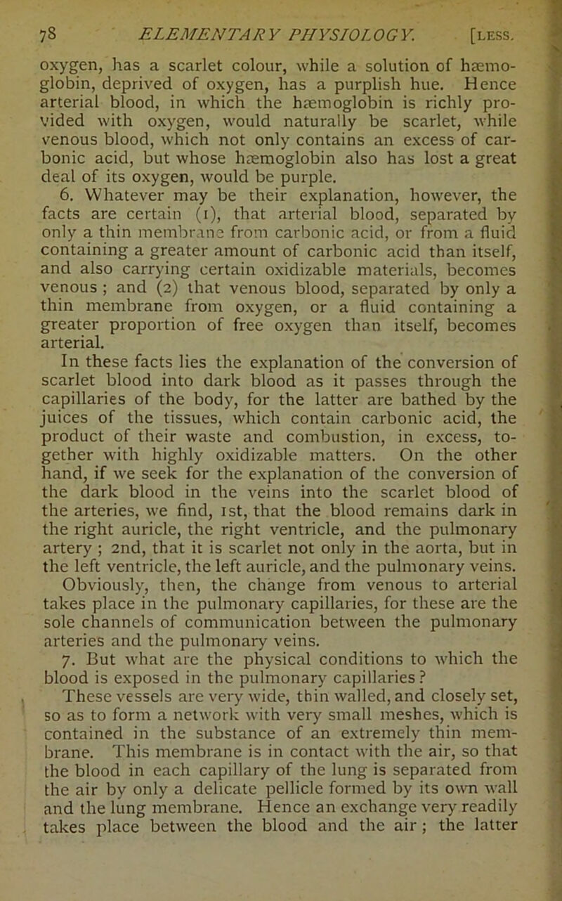 oxygen, has a scarlet colour, while a solution of haemo- globin, deprived of oxygen, has a purplish hue. Hence arterial blood, in which the haemoglobin is richly pro- vided with oxygen, would naturally be scarlet, while venous blood, which not only contains an excess of car- bonic acid, but whose haemoglobin also has lost a great deal of its oxygen, would be purple. 6. Whatever may be their explanation, however, the facts are certain (r), that arterial blood, separated by only a thin membrane from carbonic acid, or from a fluid containing a greater amount of carbonic acid than itself, and also carrying certain oxidizable materials, becomes venous ; and (2) that venous blood, separated by only a thin membrane from oxygen, or a fluid containing a greater proportion of free oxygen than itself, becomes arterial. In these facts lies the explanation of the conversion of scarlet blood into dark blood as it passes through the capillaries of the body, for the latter are bathed by the juices of the tissues, which contain carbonic acid, the product of their waste and combustion, in excess, to- gether with highly oxidizable matters. On the other hand, if we seek for the explanation of the conversion of the dark blood in the veins into the scarlet blood of the arteries, we find, 1st, that the blood remains dark in the right auricle, the right ventricle, and the pulmonary artery ; 2nd, that it is scarlet not only in the aorta, but in the left ventricle, the left auricle, and the pulmonary veins. Obviously, then, the change from venous to arterial takes place in the pulmonary capillaries, for these are the sole channels of communication between the pulmonary arteries and the pulmonary veins. 7. But what are the physical conditions to which the blood is exposed in the pulmonary capillaries ? These vessels are very wide, thin walled, and closely set, so as to form a network with very small meshes, which is contained in the substance of an extremely thin mem- brane. This membrane is in contact with the air, so that the blood in each capillary of the lung is separated from the air by only a delicate pellicle formed by its own wall and the lung membrane. Hence an exchange very readily takes place between the blood and the air ; the latter