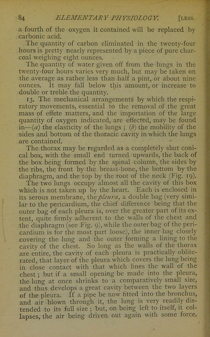 a fourth of the oxygen it contained will be replaced by carbonic acid. The quantity of carbon eliminated in the twenty-four hours is pretty nearly represented by a piece of pure char- coal weighing eight ounces. The quantity of water given off from the lungs in the twenty-four hours varies very much, but may be taken on the average as rather less than half a pint, or about nine ounces. It may fall below this amount, or increase to double or treble the quantity. 13. The mechanical arrangements by which the respi- ratory movements, essential to the removal of the great mass of effete matters, and the importation of the large quantity of oxygen indicated, are effected, may be found in—(a) the elasticity of the lungs ; (b) the mobility of the sides and bottom of the thoracic cavity in which the lungs are contained. The thorax may be regarded as a completely shut coni- cal box, with the small end turned upwards, the back of the box being formed by the spinal column, the sides by the ribs, the front by the breast-bone, the bottom by the diaphragm, and the top by the root of the neck (Fig. 19). The two lungs occupy almost all the cavity of this box which is not taken up by the heart. Each is enclosed in its serous membrane, the pleura, a double bag (very simi- lar to the pericardium, the chief difference being that the outer bag of each pleura is, over the greater part of its ex- tent, quite firmly adherent to the walls of the chest and the diaphragm (see Fig. 9), while the outer bag of the peri- cardium is for the most part loose), the inner bag closely covering the lung and the outer forming a lining to the cavity of the chest. So long as the walls of the thorax are entire, the cavity of each pleura is practically oblite- rated, that layer of the pleura which covers the lung being in close contact with that which lines the wall of the chest ; but if a small opening be made into the pleura, the lung at once shrinks to a comparatively small size, and thus develops a great cavity between the two layers of the pleura. If a pipe be now fitted into the bronchus, and air blown through it, the lung is very readily dis- tended to its full size ; but, on being left to itself, it col- lapses. the air being driven out again with some force.