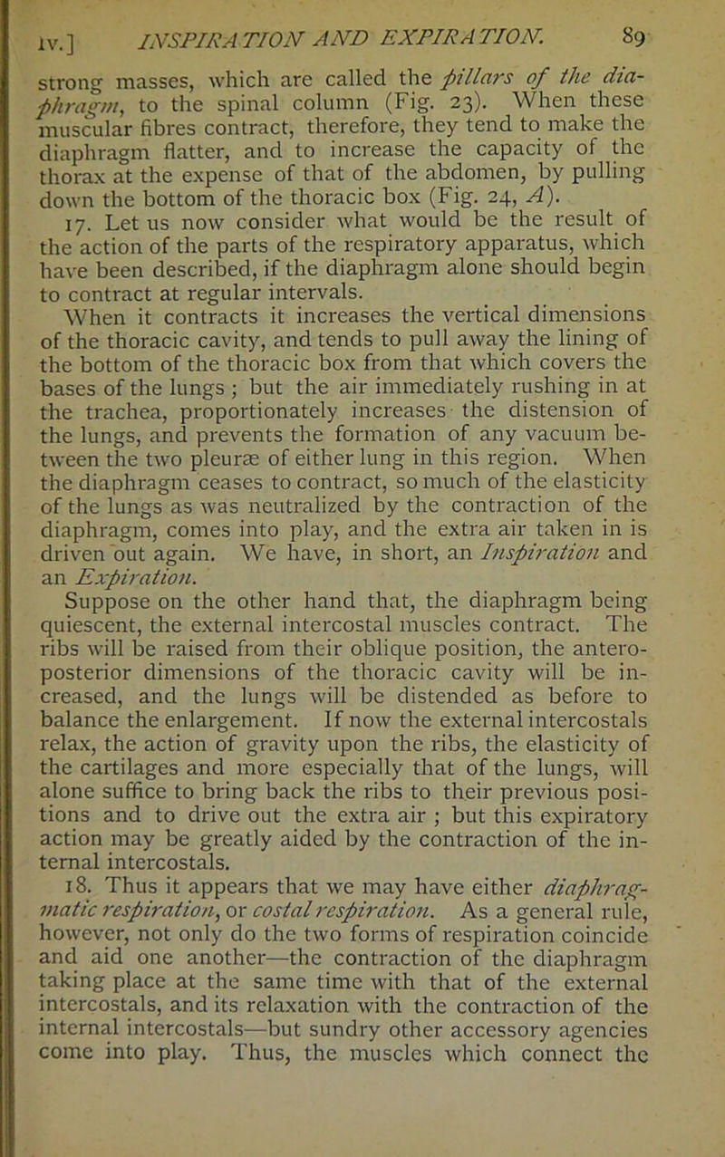 strong masses, which are called the pillars of the dia- phragm, to the spinal column (Fig. 23). When these muscular fibres contract, therefore, they tend to make the diaphragm flatter, and to increase the capacity of the thorax at the expense of that of the abdomen, by pulling down the bottom of the thoracic box (Fig. 24, A). 17. Let us now consider what would be the result of the action of the parts of the respiratory apparatus, which have been described, if the diaphragm alone should begin to contract at regular intervals. When it contracts it increases the vertical dimensions of the thoracic cavity, and tends to pull away the lining of the bottom of the thoracic box from that which covers the bases of the lungs ; but the air immediately rushing in at the trachea, proportionately increases the distension of the lungs, and prevents the formation of any vacuum be- tween the two pleurte of either lung in this region. When the diaphragm ceases to contract, so much of the elasticity of the lungs as was neutralized by the contraction of the diaphragm, comes into play, and the extra air taken in is driven out again. We have, in short, an Inspiration and an Expiration. Suppose on the other hand that, the diaphragm being quiescent, the external intercostal muscles contract. The ribs will be raised from their oblique position, the antero- posterior dimensions of the thoracic cavity will be in- creased, and the lungs will be distended as before to balance the enlargement. If now the external intercostals relax, the action of gravity upon the ribs, the elasticity of the cartilages and more especially that of the lungs, will alone suffice to bring back the ribs to their previous posi- tions and to drive out the extra air ; but this expiratory action may be greatly aided by the contraction of the in- ternal intercostals. 18. Thus it appears that we may have either diaphrag- matic respiration, or costal respiration. As a general rule, however, not only do the two forms of respiration coincide and aid one another—the contraction of the diaphragm taking place at the same time with that of the external intercostals, and its relaxation with the contraction of the internal intercostals-—but sundry other accessory agencies come into play. Thus, the muscles which connect the