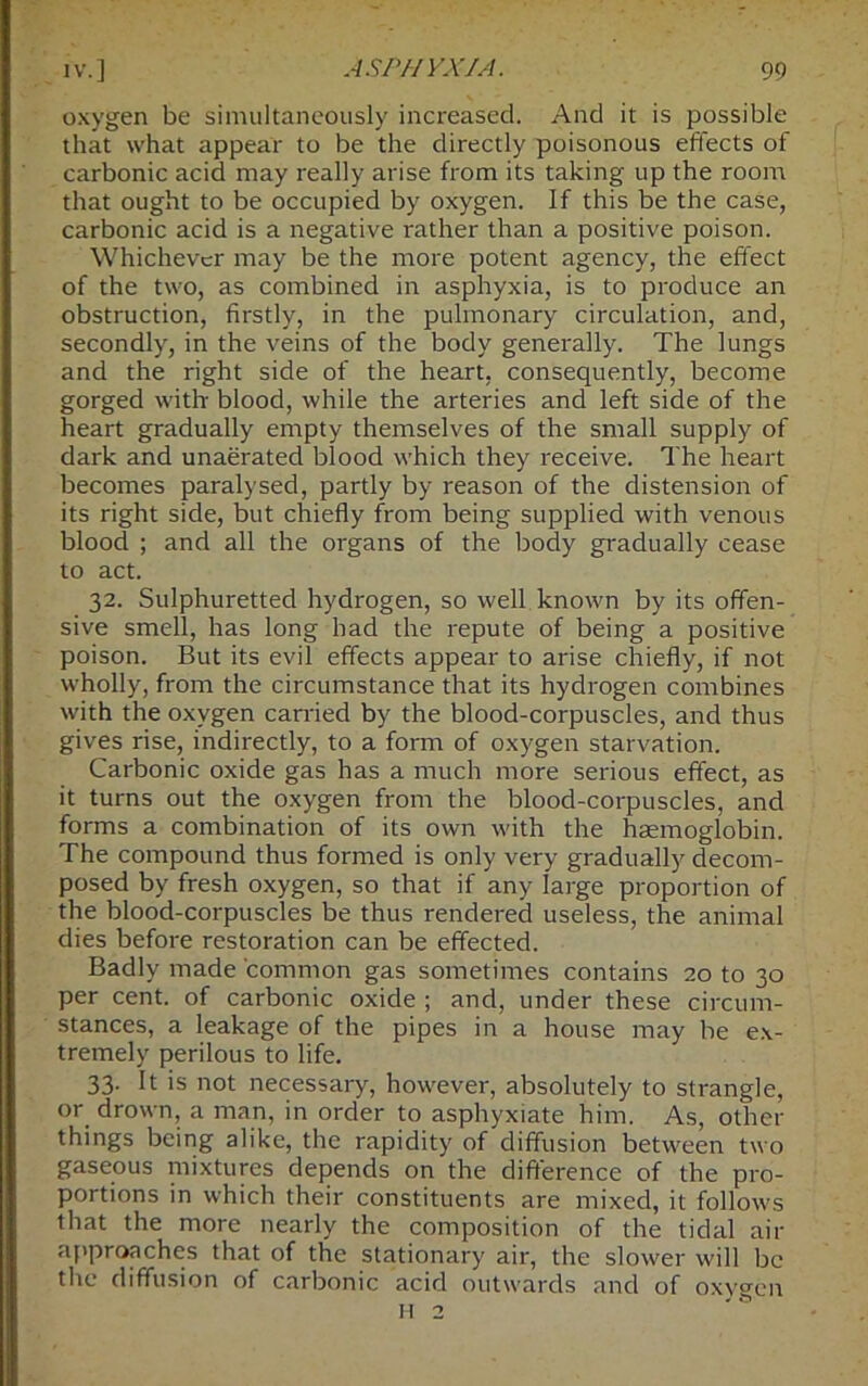 oxygen be simultaneously increased. And it is possible that what appear to be the directly poisonous effects of carbonic acid may really arise from its taking up the room that ought to be occupied by oxygen. If this be the case, carbonic acid is a negative rather than a positive poison. Whichever may be the more potent agency, the effect of the two, as combined in asphyxia, is to produce an obstruction, firstly, in the pulmonary circulation, and, secondly, in the veins of the body generally. The lungs and the right side of the heart, consequently, become gorged with blood, while the arteries and left side of the heart gradually empty themselves of the small supply of dark and unaerated blood which they receive. The heart becomes paralysed, partly by reason of the distension of its right side, but chiefly from being supplied with venous blood ; and all the organs of the body gradually cease to act. 32. Sulphuretted hydrogen, so well known by its offen- sive smell, has long had the repute of being a positive poison. But its evil effects appear to arise chiefly, if not wholly, from the circumstance that its hydrogen combines with the oxygen carried by the blood-corpuscles, and thus gives rise, indirectly, to a form of oxygen starvation. Carbonic oxide gas has a much more serious effect, as it turns out the oxygen from the blood-corpuscles, and forms a combination of its own with the haemoglobin. The compound thus formed is only very gradually decom- posed by fresh oxygen, so that if any large proportion of the blood-corpuscles be thus rendered useless, the animal dies before restoration can be effected. Badly made common gas sometimes contains 20 to 30 per cent, of carbonic oxide ; and, under these circum- stances, a leakage of the pipes in a house may be ex- tremely perilous to life. 33. It is not necessary, however, absolutely to strangle, or drown, a man, in order to asphyxiate him. As, other things being alike, the rapidity of diffusion between two gaseous mixtures depends on'the difference of the pro- portions in which their constituents are mixed, it follows that the more nearly the composition of the tidal air approaches that of the stationary air, the slower will be the diffusion of carbonic acid outwards and of H 2 oxygen