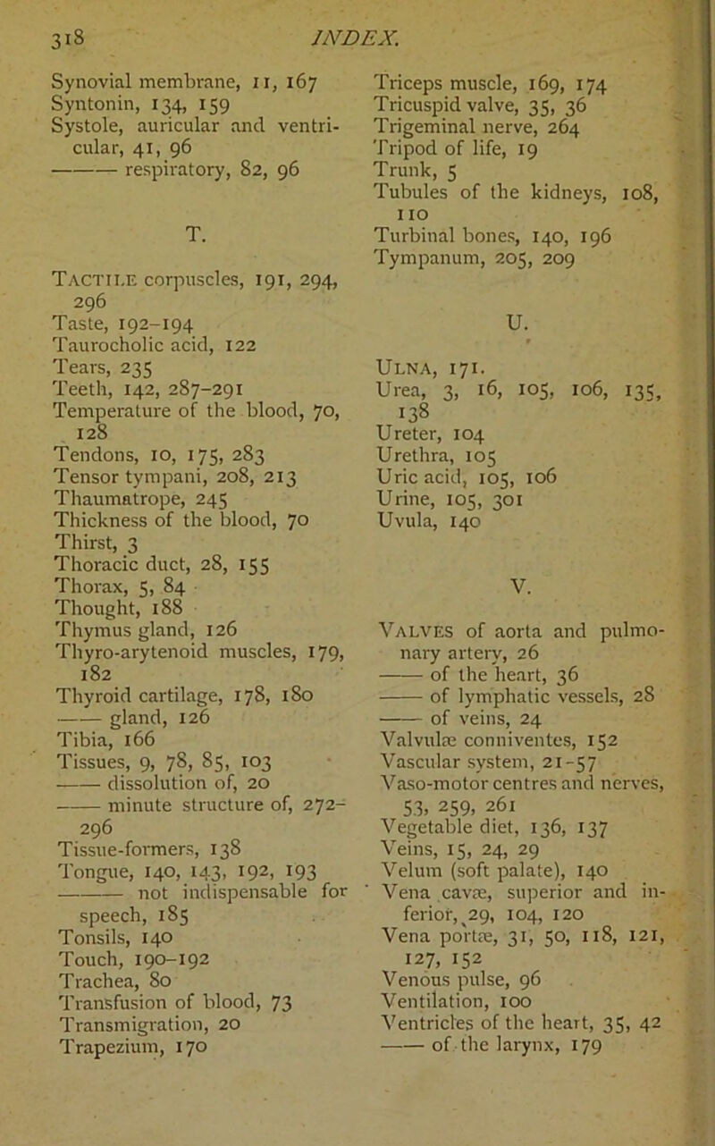 Synovial membrane, 11, 167 Syntonin, 134, 159 Systole, auricular and ventri- cular, 41, 96 respiratory, 82, 96 T. Tactile corpuscles, 191, 294, 296 Taste, 192-194 Taurocholic acid, 122 Tears, 235 Teeth, 142, 287-291 Temperature of the blood, 70, 128 Tendons, 10, 175, 283 Tensor tympani, 208, 213 Thaumatrope, 245 Thickness of the blood, 70 Thirst, 3 Thoracic duct, 28, 155 Thorax, 5, 84 Thought, 188 Thymus gland, 126 Thyro-arytenoid muscles, 179, 182 Thyroid cartilage, 178, 180 gland, 126 Tibia, 166 Tissues, 9, 78, 85, 103 —— dissolution of, 20 minute structure of, 272- 296 Tissue-formers, 138 Tongue, 140, 143, 192, 193 not indispensable for speech, 185 Tonsils, 140 Touch, 190-192 Trachea, 80 Transfusion of blood, 73 Transmigration, 20 Trapezium, 170 Triceps muscle, 169, 174 Tricuspid valve, 35, 36 Trigeminal nerve, 264 Tripod of life, 19 Trunk, 5 Tubules of the kidneys, 108, 110 Turbinal bones, 140, 196 Tympanum, 205, 209 U. f Ulna, 171. Urea, 3, 16, 105, 106, 135, 138 Ureter, 104 Urethra, 105 Uric acid, 105, 106 Urine, 105, 301 Uvula, 140 V. Valves of aorta and pulmo- nary artery, 26 of the heart, 36 of lymphatic vessels, 28 of veins, 24 Valvulre conniventes, 152 Vascular system, 21-57 Vaso-motor centres and nerves, 53, 259, 261 Vegetable diet, 136, 137 Veins, 15, 24, 29 Velum (soft palate), 140 Vena cava:, superior and in- ferior, ^29, 104, 120 Vena portae, 31, 50, 118, 121, 127, 152 Venous pulse, 96 Ventilation, 100 Ventricles of the heart, 35, 42 of the larynx, 179