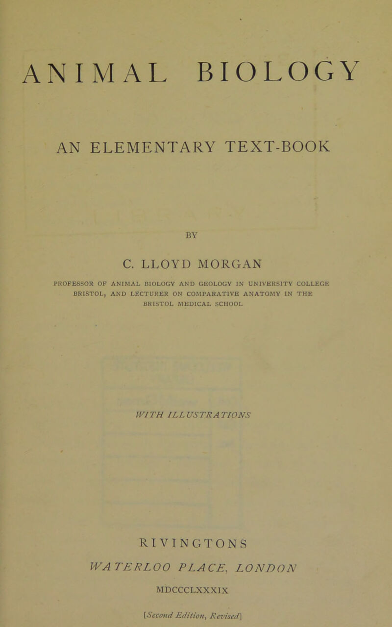 AN ELEMENTARY TEXT-BOOK BY C. LLOYD MORGAN PROFESSOR OF ANIMAL BIOLOGY AND GEOLOGY IN UNIVERSITY COLLEGE BRISTOL, AND LECTURER ON COMPARATIVE ANATOMY IN THE BRISTOL MEDICAL SCHOOL WITH ILLUSTRATIONS RIVINGTONS WATERLOO PLACE, LONDON MDCCCLXXXIX [Second Edition, Revised]