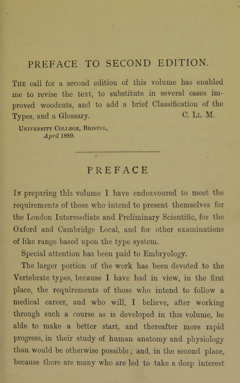 PREFACE TO SECOND EDITION. The call for a second edition of this volume has enabled me to revise the text, to substitute in several cases im- proved woodcuts, and to add a brief Classification of the Types, and a Glossary. C. Ll. M. University College, Bristol, April 1889. PREFACE In preparing this volume I have endeavoured to meet the requirements of those who intend to present themselves for the London Intermediate and Preliminary Scientific, for the Oxford and Cambridge Local, and for other examinations of like range based upon the type system. Special attention has been paid to Embryology. The larger portion of the work has been devoted to the Vertebrate types, because I have had in view, in the first place, the requirements of those who intend to follow a medical career, and who will, I believe, after working through such a course as is developed in this volume, be able to make a better start, and thereafter more rapid progress, in their study of human anatomy and physiology than would be otherwise possible; and, in the second place, because there are many who are led to take a deep interest