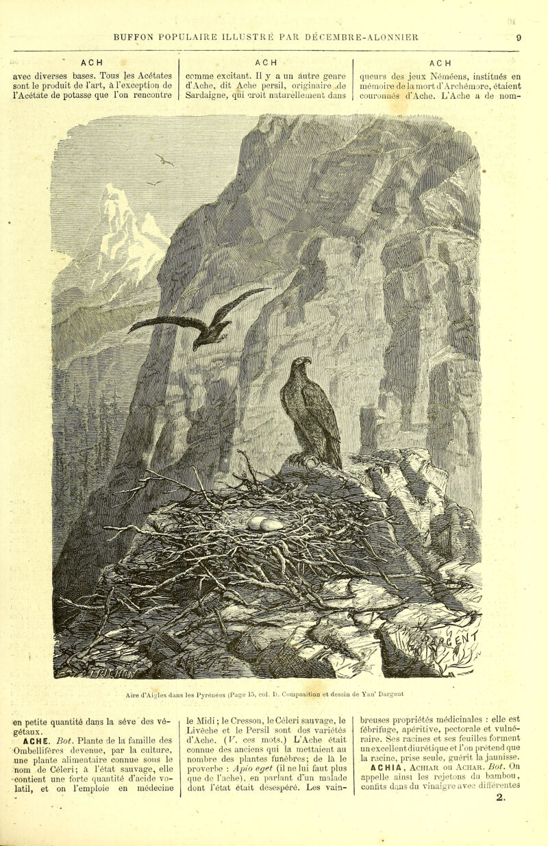 AC H avec diverses bases. Tous les Acétates sont le produit de l’art, à l’exception de l’Acétate de potasse que l’on rencontre A C H comme excitant. Il y a un autre genre d’Ache, dit Aehe persil, originaire .de Sardaigne, qui croit naturellement dans AC H queurs des jeux Néméens, institués en mémoire deiamortd’Archémore, étaient couronnés d’Ache. L’Aehe a de nom- Aire d’Aigles daas les Pyrénées (Page 15, col. 1). Composition et dessin de Yan’ Dargent en petite quantité dans la sève des vé- gétaux . ACHE. Bot. Plante de la famille des Ombellifères devenue, par la culture, une plante alimentaire connue sous le nom de Céleri; à l’état sauvage, elle ■contient une forte quantité d’acide vo- latil, et on l’emploie en médecine le Midi ; le Cresson, le Céleri sauvage, le Livèche et le Persil sont des variétés d’Ache. (V. ces mots.) L’Ache était connue des anciens qui la mettaient au nombre des plantes funèbres; de là le proverbe : Apio eget (il ne lui faut plus que de l’ache), en parlant d’un malade dont l’état était désespéré. Les vain- breuses propriétés médicinales : elle est fébrifuge, apéritive, pectorale et vulné- raire. Ses racines et ses feuilles forment un excellent diurétique et l’on prétend que la racine, prise seule, guérit la jaunisse. A C H S A , Achiar ou Achar. Bot. On appelle ainsi les rejetons du bambou, confits dans du vinaigre avec différentes 2.