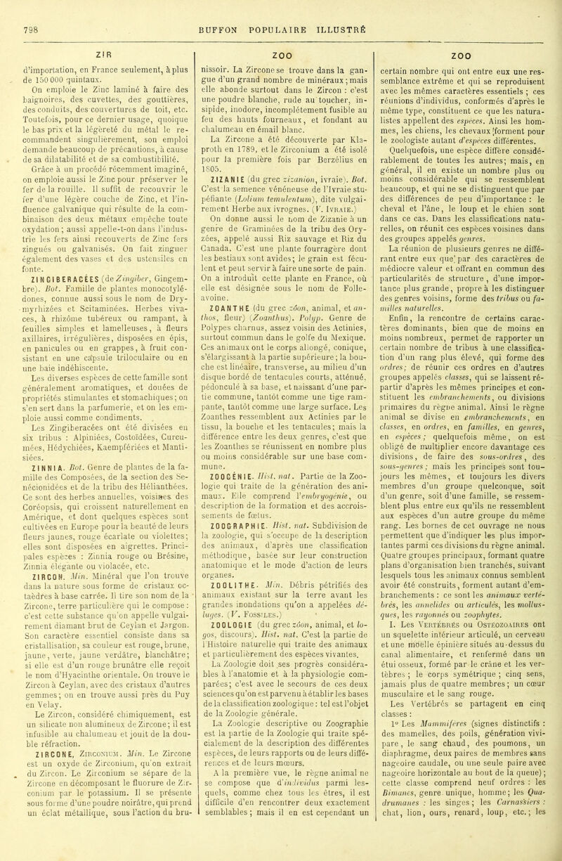 Z! R d’importation, en France seulement, à plus de 150 000 quintaux. On emploie le Zinc laminé à faire des baignoires, des cuvettes, des gouttières, des conduits, des couvertures de toit, etc. Toutefois, pour ce dernier usage, quoique le bas prix et la légèreté du métal le re- commandent singulièrement, son emploi demande beaucoup de précautions, à cause de sa dilatabilité et de sa combustibilité. Grâce à un procédé récemment imaginé, on emploie aussi le Zinc pour préserver le fer de la rouille. 11 suffit de recouvrir le fer d’une légère couche de Zinc, et l’in- fluence galvanique qui résulte de la com- binaison des deux métaux empêche toute oxydation; aussi appelle-t-on dans l’indus- trie les fers ainsi recouverts de Zinc fers zingués ou galvanisés. On fait zinguer également des vases et des ustensiles en fonte. ZI N GlB ER ÂGÉES (deZingiber, Gingem- bre). Bot. Famille de plantes monocotylé- dones, connue aussi sous le nom de Dry- myrhizées et Scitaminées. Herbes viva- ces, à rhizome tubéreux ou rampant, à feuilles simples et lamelleuses, à fleurs axillaires, irrégulières, disposées en épis, en panicules ou en grappes, à fruit con- sistant en une câpsule triloculaire ou en une baie indéhiscente. Les diverses espèces de cette famille sont généralement aromatiques, et douées de propriétés stimulantes et stomachiques; on s’en sert dans la parfumerie, et on les em- ploie aussi comme condiments. Les Zingiberacées ont été divisées en six tribus : Alpiniées, Costoïdées, Gurcu- mées, Hédychiées, Kaempfériées et Manti- siées. ZINNIA. Bot. Genre de plantes de la fa- mille des Composées, de la section des Se- nécionidées et de la tribu des Hélianthées. Ce sont des herbes annuelles, voisines des Coréopsis, qui croissent naturellement en Amérique, et dont quelques espèces sont cultivées en Europe pour la beauté de leurs fleurs jaunes, rouge écarlate ou violettes; elles sont disposées en aigrettes. Princi- pales espèces : Zinnia rouge ou Brésine, Zinnia élégante ou violacée, etc. ZI R CO N. Min. Minéral que Ton trouve dans la nature sous forme de cristaux oc- taèdres à base carrée. 11 tire son nom de la ■ Zircone,terre particulière qui le compose: c’est cette substance qu’on appelle vulgai- rement diamant brut de Ceyian et Jargon. Son caractère essentiel consiste dans sa cristallisation, sa couleur est rouge, brune, jaune, verte, jaune verdâtre, blanchâtre; si elle est d’un rouge brunâtre elle reçoit le nom d’Hyacinthe orientale. On trouve le Zircon à Ceyian, avec des cristaux d’autres gemmes; on en trouve aussi près du Puy en Velay. Le Zircon, considéré chimiquement, est un silicate non alumineux de Zircone; il est infusible au chalumeau et jouit de la dou- ble réfraction. ZIRCONE, Zirconium. Min. Le Zircone est un oxyde de Zirconium, qu’on extrait du Zircon. Le Zirconium se sépare de la Zircone en décomposant le fluorure de Zir- conium par le potassium. Il se présente sous forme d’une poudre noirâtre, qui prend un éclat métallique, sous l’action du bru- zoo nissoir. La Zircone se trouve dans la gan- gue d’un grand nombre de minéraux ; mais elle abonde surtout dans le Zircon : c’est une poudre blanche, rude au'toucher, in- sipide, inodore, incomplètement fusible au feu des hauts fourneaux, et fondant au chalumeau en émail blanc. La Zircone a été découverte par Kla- proth en 1789, et le Zirconium a été isolé pour la première fois par Berzélius en 1805. ZIZANIE (du grec zizanion, ivraie). Bot. C’est la semence vénéneuse de l’Ivraie stu- péfiante (.Lolium temulentum), dite vulgai- rement Herbe aux ivrognes. (F. Ivraie.) On donne aussi le nom de Zizanie à un genre de Graminées de la tribu des Ory- zées, appelé aussi Riz sauvage et Riz du Canada. C’est une plante fourragère dont les bestiaux sont avides; le grain est fécu- lent et peut servir à faire une sorte de pain. On a introduit cette plante en France, où elle est désignée sous le nom de Folle- avoine. Z 0 A N T H E (du grec zôon, animal, et an- thos, fleur) (.Zoantlius). Polyp. Genre de Polypes charnus, assez voisin des Actinies, surtout commun dans le golfe du Mexique. Ces animaux ont le corps allongé, conique, s’élargissant à bipartie supérieure; la bou- che est linéaire, transverse, au milieu d’un disque bordé de tentacules courts, atténué, pédoncule à sa base, et naissant d'une par- tie commune, tantôt comme une tige ram- pante, tantôt comme une large surface. Les Zoanthes ressemblent aux Actinies par le tissu, la bouche et les tentacules; mais la différence entre les deux genres, c’est que les Zoanthes se réunissent en nombre plus ou moins considérable sur une base com- mune. ZOO GÉNIE- Ilist.nat. Partie de la Zoo- logie qui traite de la génération des ani- maux. Elle comprend T embryogénie, ou description de la formation et des accrois- sements de fœtus. ZOOGRAPHIE. Hist.nat. Subdivision de la zoologie, qui s’occupe de la description des animaux, d’après une classification méthodique, basée sur leur construction anatomique et le mode d’action de leurs organes. Z 0 Obi T HE- Min. Débris pétrifiés des animaux existant sur la terre avant les grandes inondations qu’on a appelées dé- luges. (V. Fossiles.) ZOOLOGIE (du grec zôon, animal, et lo- gos, discours). Hist. nat. C’est la partie de l'Histoire naturelle qui traite des animaux et particulièrement des espèces vivantes. La Zoologie doit ses progrès considéra- bles à l’anatomie et à la physiologie com- parées; c’est avec le secours de ces deux sciences qu’on est parvenu à établir les bases de la classification zoologique : tel est l’objet de la Zoologie générale. La Zoologie descriptive ou Zoographie est la partie de la Zoologie qui traite spé- cialement de la description des différentes espèces, de leurs rapports ou de leurs diffé- rences et de leurs mœurs. A la première vue, le règne animal ne se compose que d'individus parmi les- quels, comme chez tous les êtres, il est difficile d’en rencontrer deux exactement semblables ; mais il en est cependant un ZOO certain nombre qui ont entre eux une res- semblance extrême et qui se reproduisent avec les mêmes caractères essentiels ; ces réunions d’individus, conformés d’après le même type, constituent ce que les natura- listes appellent des espèces. Ainsi les hom- mes, les chiens, les chevaux [forment pour le zoologiste autant d'espèces différentes. Quelquefois, une espèce diffère considé- rablement de toutes les autres; mais, en général, il en existe un nombre plus ou moins considérable qui se ressemblent beaucoup, et qui ne se distinguent que par des différences de peu d’importance : le cheval et l’âne, le loup et le chien sont dans ce cas. Dans les classifications natu- relles, on réunit ces espèces voisines dans des groupes appelés genres. La réunion de plusieurs genres ne diffé- rant entre eux que) par des caractères de médiocre valeur et offrant en commun des particularités de structure , d’une impor- tance plus grande, propre à les distinguer des genres voisins, forme des tribus ou fa- milles naturelles. Enfin, la rencontre de certains carac- tères dominants, bien que de moins en moins nombreux, permet de rapporter un certain nombre de tribus à une classifica- tion d’un rang plus élevé, qui forme des ordres; de réunir ces ordres en d’autres groupes appelés classes, qui se laissent ré- partir d’après les mêmes principes et con- stituent les embranchements, ou divisions primaires du règne animal. Ainsi le règne animal se divise en embranchements, en classes, en ordres, en familles, en genres, en espèces ; quelquefois même, on est obligé de multiplier encore davantage ces divisions, de faire des sous-ordres, des sous-genres ; mais les principes sont tou- jours les mêmes, et toujours les divers membres d’un groupe quelconque, soit d’un genre, soit d’une famille, se ressem- blent plus entre eux qu’ils ne ressemblent aux espèces d’un autre groupe du même rang. Les bornes de cet ouvrage ne nous permettent que d’indiquer les plus impor- tantes parmi ces divisions du règne animal. Quatre groupes principaux, formant quatre plans d’organisation bien tranchés, suivant lesquels tous les animaux connus semblent avoir été construits, forment autant d’em- branchements : ce sont les animaux verté- brés, les annelides ou articulés, les mollus- ques, les rayonnés ou zoophytes. I. Les Vertébrés ou Ostéozoaires ont un squelette intérieur articulé, un cerveau et une moelle épinière situés au-dessus du canal alimentaire, et renfermé dans un étui osseux, formé par le crâne et les ver- tèbres ; le corps symétrique ; cinq sens, jamais plus de quatre membres ; un cœur musculaire et le sang rouge. Les Vertébrés se partagent en cinq classes : 1° Les Mammifères (signes distinctifs : des mamelles, des poils, génération vivi- pare, le sang chaud, des poumons, un diaphragme, deux paires de membres sans nageoire caudale, ou une seule paire avec nageoire horizontale au bout de la queue) ; cette classe comprend neuf ordres : les Bimanes, genre, unique, homme; les Qua- drumanes : les singes ; les Carnassiers : chat, lion, ours, renard, loup, etc.; les
