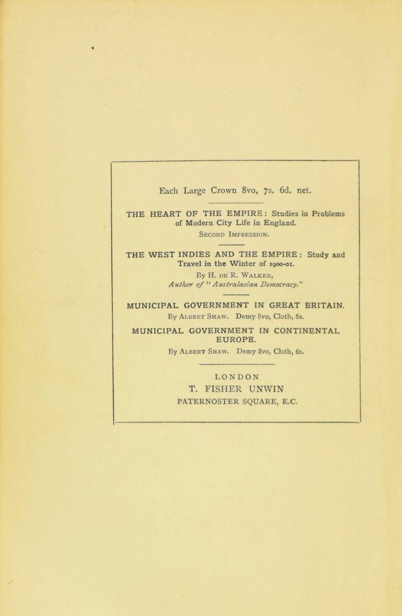 Each Large Crown 8vo, 7s. 6d. net. THE HEART OF THE EMPIRE: Studies in Problems of Modern City Life in England. Second Impression. THE WEST INDIES AND THE EMPIRE: Study and Travel in the Winter of 1900-01. By H. de R. Walker, Author of “ Australasian Democracy.” MUNICIPAL GOVERNMENT IN GREAT BRITAIN. By Albert Shaw. Demy 8vo, Cloth, 6s. MUNICIPAL GOVERNMENT IN CONTINENTAL EUROPE. By Albert Shaw. Demy 8vo, Cloth, 6s. LONDON T. FISHER UNWIN