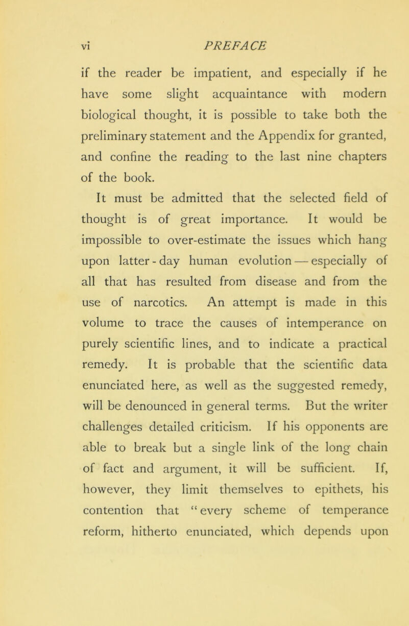 if the reader be impatient, and especially if he have some slight acquaintance with modern biological thought, it is possible to take both the preliminary statement and the Appendix for granted, and confine the reading to the last nine chapters of the book. It must be admitted that the selected field of thought is of great importance. It would be impossible to over-estimate the issues which hang upon latter - day human evolution — especially of all that has resulted from disease and from the use of narcotics. An attempt is made in this volume to trace the causes of intemperance on purely scientific lines, and to indicate a practical remedy. It is probable that the scientific data enunciated here, as well as the suggested remedy, will be denounced in general terms. But the writer challenges detailed criticism. If his opponents are able to break but a single link of the long chain of fact and argument, it will be sufficient. If, however, they limit themselves to epithets, his contention that “ every scheme of temperance reform, hitherto enunciated, which depends upon