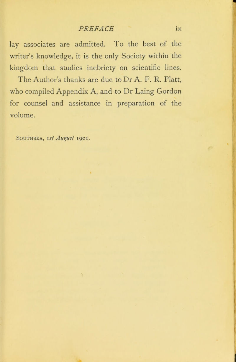 lay associates are admitted. To the best of the writer’s knowledge, it is the only Society within the kingdom that studies inebriety on scientific lines. The Author’s thanks are due to Dr A. F. R. Platt, who compiled Appendix A, and to Dr Laing Gordon for counsel and assistance in preparation of the volume. Southsea, ist August 1901.