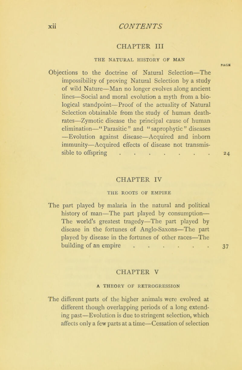 CHAPTER III THE NATURAL HISTORY OF MAN Objections to the doctrine of Natural Selection—The impossibility of proving Natural Selection by a study of wild Nature—Man no longer evolves along ancient lines—Social and moral evolution a myth from a bio- logical standpoint—Proof of the actuality of Natural Selection obtainable from the study of human death- rates—Zymotic disease the principal cause of human elimination—“Parasitic” and “saprophytic” diseases —Evolution against disease—Acquired and inborn immunity—Acquired effects of disease not transmis- sible to offspring ....... CHAPTER IV THE ROOTS OF EMPIRE The part played by malaria in the natural and political history of man—The part played by consumption— The world’s greatest tragedy—The part played by disease in the fortunes of Anglo-Saxons—The part played by disease in the fortunes of other races—The building of an empire ...... CHAPTER V A THEORY OF RETROGRESSION The different parts of the higher animals were evolved at different though overlapping periods of a long extend- ing past—-Evolution is due to stringent selection, which affects only a few parts at a time—Cessation of selection