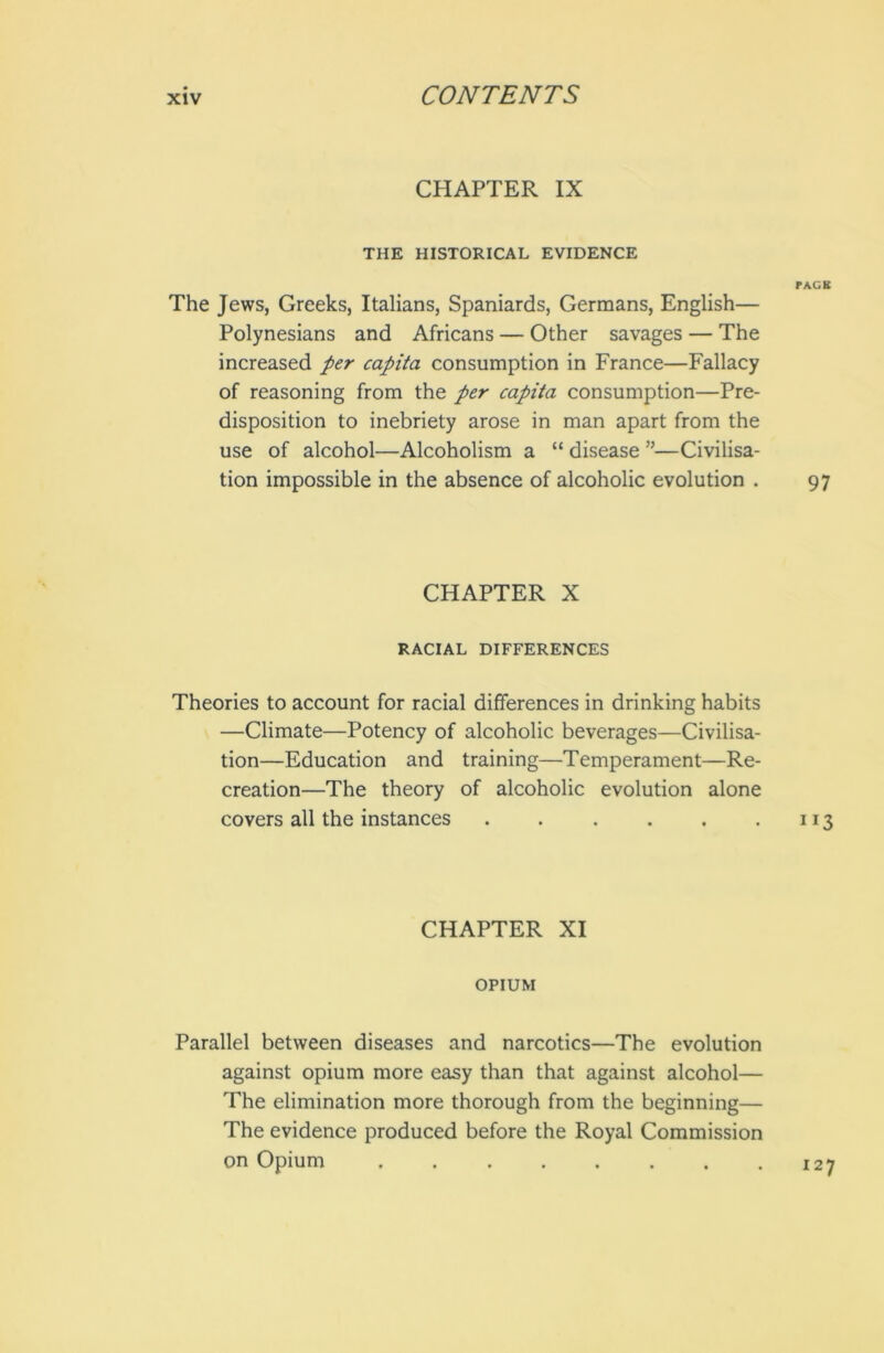 CHAPTER IX THE HISTORICAL EVIDENCE PACK The Jews, Greeks, Italians, Spaniards, Germans, English— Polynesians and Africans — Other savages — The increased per capita consumption in France—Fallacy of reasoning from the per capita consumption—Pre- disposition to inebriety arose in man apart from the use of alcohol—Alcoholism a “ disease ”—Civilisa- tion impossible in the absence of alcoholic evolution . 97 CHAPTER X RACIAL DIFFERENCES Theories to account for racial differences in drinking habits —Climate—Potency of alcoholic beverages—Civilisa- tion—Education and training—Temperament—Re- creation—The theory of alcoholic evolution alone covers all the instances . . . . . .113 CHAPTER XI OPIUM Parallel between diseases and narcotics—The evolution against opium more easy than that against alcohol— The elimination more thorough from the beginning— The evidence produced before the Royal Commission on Opium 127